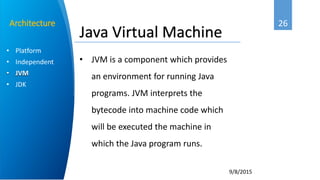 26
9/8/2015
• Platform
• Independent
• JVM
• JDK
Architecture
Java Virtual Machine
• JVM is a component which provides
an environment for running Java
programs. JVM interprets the
bytecode into machine code which
will be executed the machine in
which the Java program runs.
 