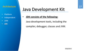 27
9/8/2015
• Platform
• Independent
• JVM
• JDK
Architecture
Java Development Kit
• JDK consists of the following:
Java development tools, including the
compiler, debugger, classes and JVM.
 