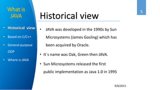 5
9/8/2015
• Historical view
• Based on C/C++
• General purpose
OOP
• Where is JAVA
What is
JAVA
• JAVA was developed in the 1990s by Sun
Microsystems (James Gosling) which has
been acquired by Oracle.
• It`s name was Oak, Green then JAVA.
• Sun Microsystems released the first
public implementation as Java 1.0 in 1995
Historical view
 