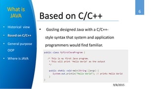 6
9/8/2015
• Historical view
• Based on C/C++
• General purpose
OOP
• Where is JAVA
What is
JAVA
• Gosling designed Java with a C/C++-
style syntax that system and application
programmers would find familiar.
Based on C/C++
 