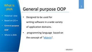 7
9/8/2015
• Historical view
• Based on C/C++
• General purpose
OOP
• Where is JAVA
What is
JAVA
• Designed to be used for
writing software in a wide variety
of application domains.
• programming language based on
the concept of "objects“.
General purpose OOP
 