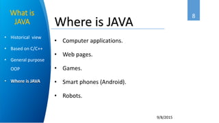 8
9/8/2015
• Historical view
• Based on C/C++
• General purpose
OOP
• Where is JAVA
What is
JAVA
• Computer applications.
• Web pages.
• Games.
• Smart phones (Android).
• Robots.
Where is JAVA
 
