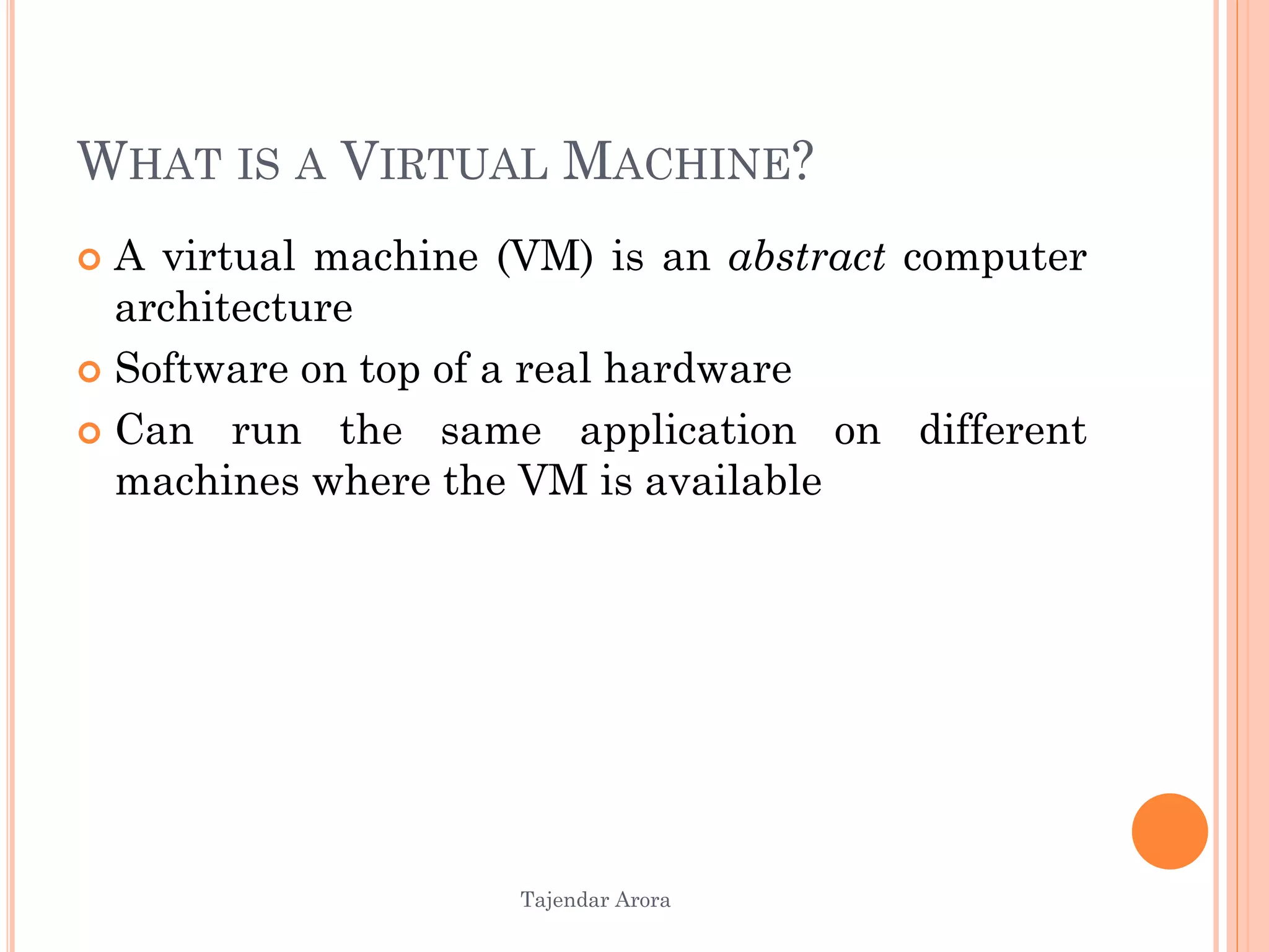 Tajendar Arora
WHAT IS A VIRTUAL MACHINE?
 A virtual machine (VM) is an abstract computer
architecture
 Software on top of a real hardware
 Can run the same application on different
machines where the VM is available
 