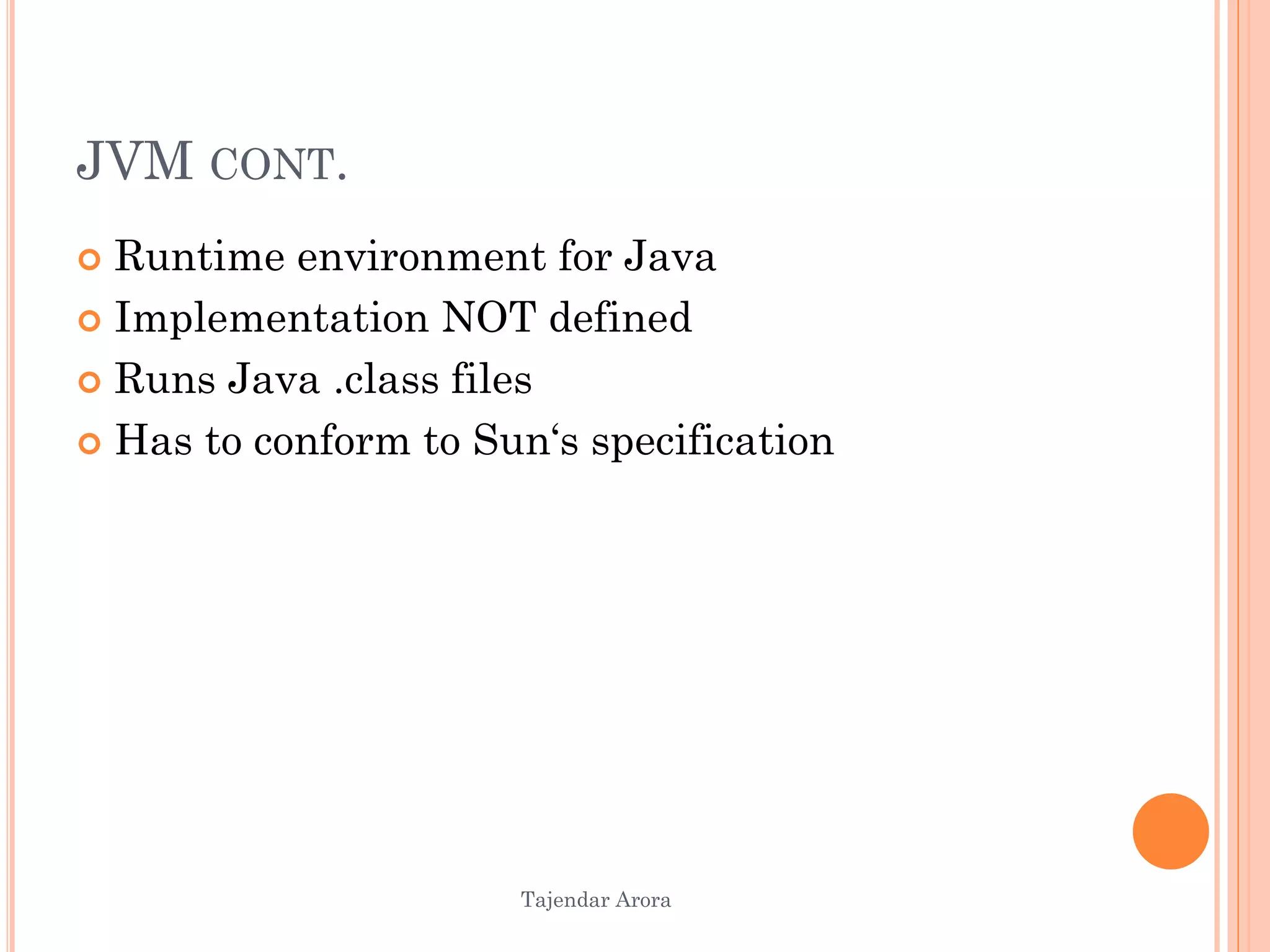 Tajendar Arora
JVM CONT.
 Runtime environment for Java
 Implementation NOT defined
 Runs Java .class files
 Has to conform to Sun‘s specification
 