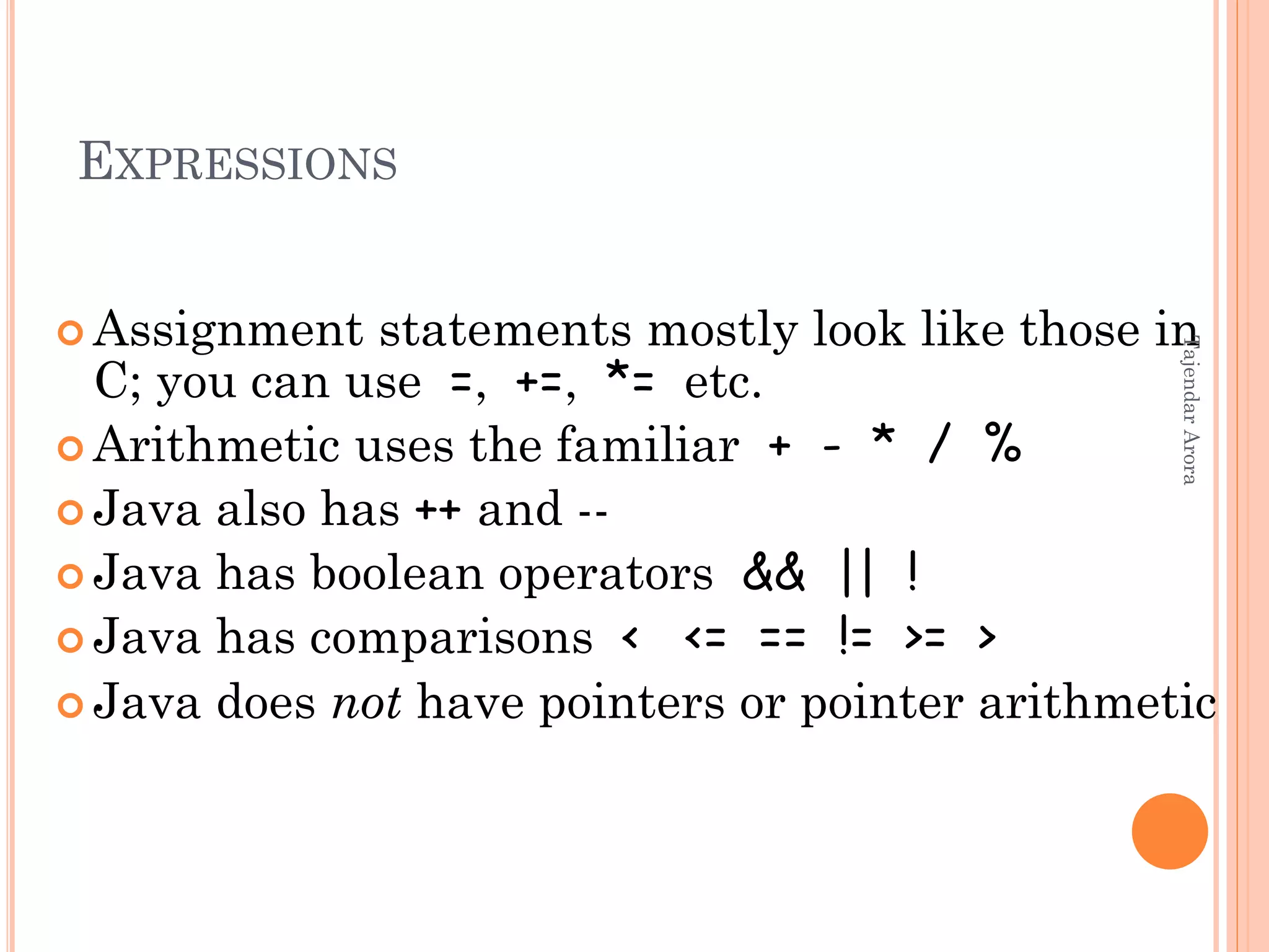 EXPRESSIONS
 Assignment statements mostly look like those in
C; you can use =, +=, *= etc.
 Arithmetic uses the familiar + - * / %
 Java also has ++ and --
 Java has boolean operators && || !
 Java has comparisons < <= == != >= >
 Java does not have pointers or pointer arithmetic
TajendarArora
 