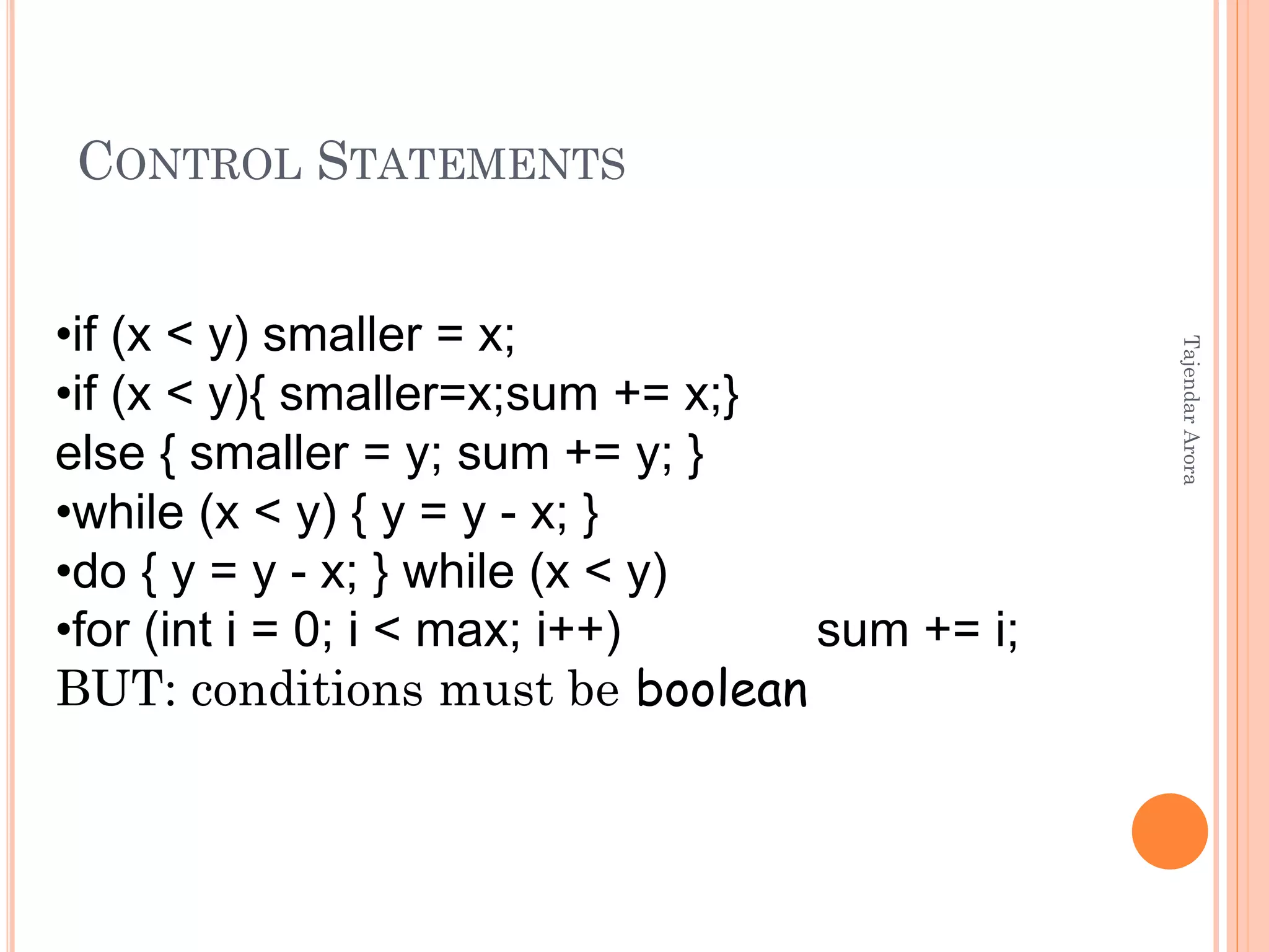 CONTROL STATEMENTS
•if (x < y) smaller = x;
•if (x < y){ smaller=x;sum += x;}
else { smaller = y; sum += y; }
•while (x < y) { y = y - x; }
•do { y = y - x; } while (x < y)
•for (int i = 0; i < max; i++) sum += i;
BUT: conditions must be boolean
TajendarArora
 