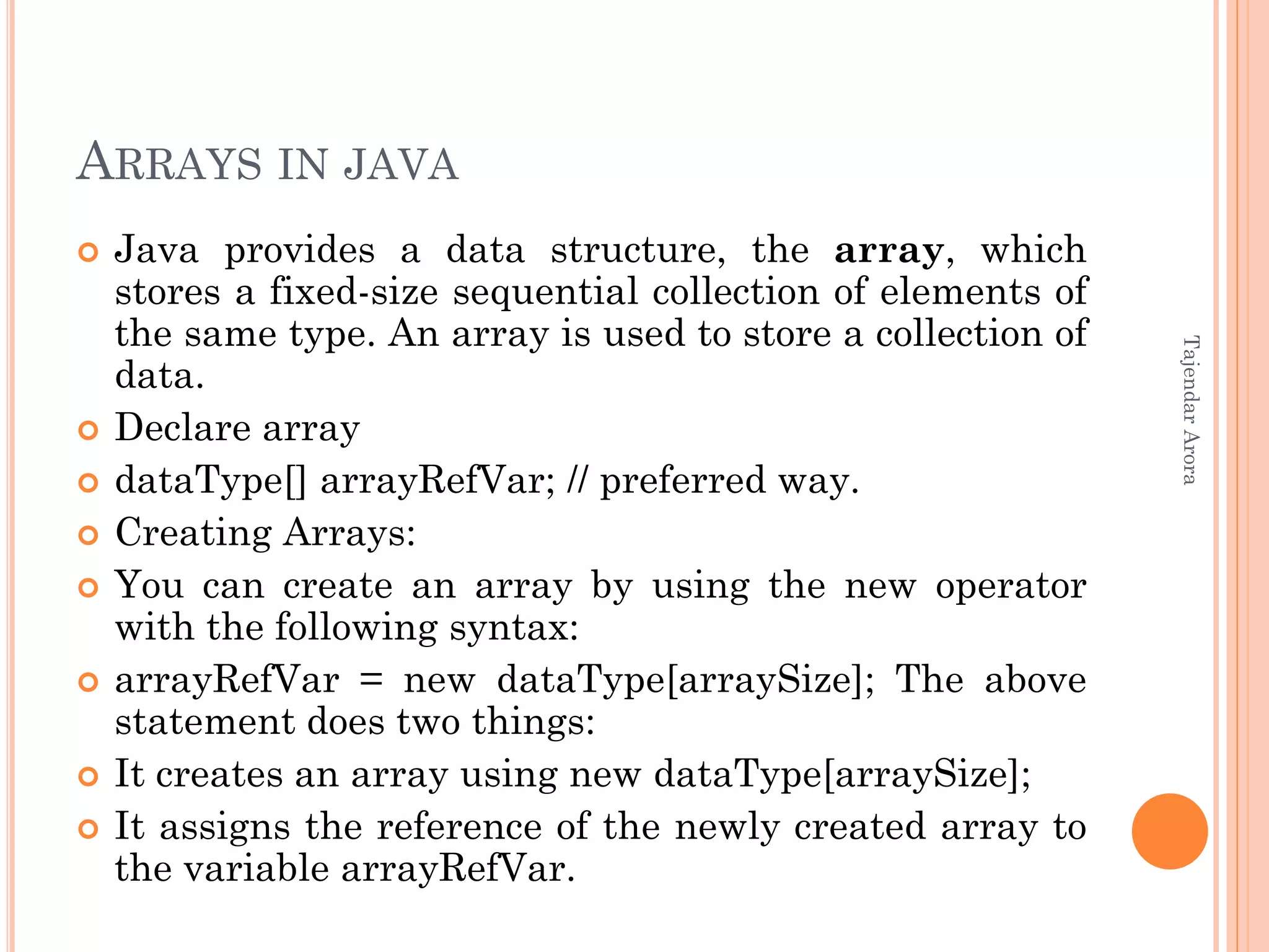 ARRAYS IN JAVA
 Java provides a data structure, the array, which
stores a fixed-size sequential collection of elements of
the same type. An array is used to store a collection of
data.
 Declare array
 dataType[] arrayRefVar; // preferred way.
 Creating Arrays:
 You can create an array by using the new operator
with the following syntax:
 arrayRefVar = new dataType[arraySize]; The above
statement does two things:
 It creates an array using new dataType[arraySize];
 It assigns the reference of the newly created array to
the variable arrayRefVar.
TajendarArora
 