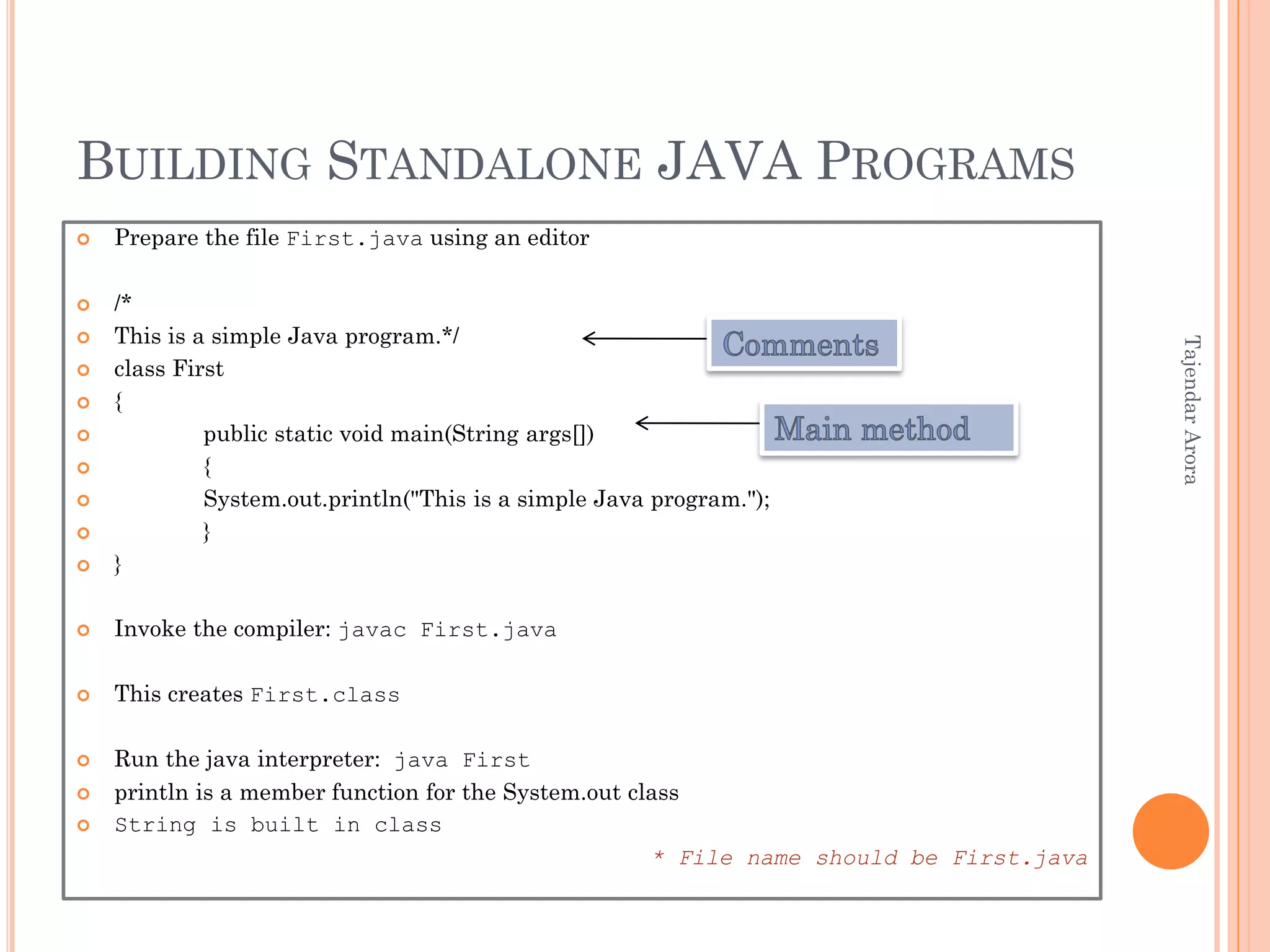 BUILDING STANDALONE JAVA PROGRAMS
 Prepare the file First.java using an editor
 /*
 This is a simple Java program.*/
 class First
 {
 public static void main(String args[])
 {
 System.out.println("This is a simple Java program.");
 }
 }
 Invoke the compiler: javac First.java
 This creates First.class
 Run the java interpreter: java First
 println is a member function for the System.out class
 String is built in class
* File name should be First.java
TajendarArora
 