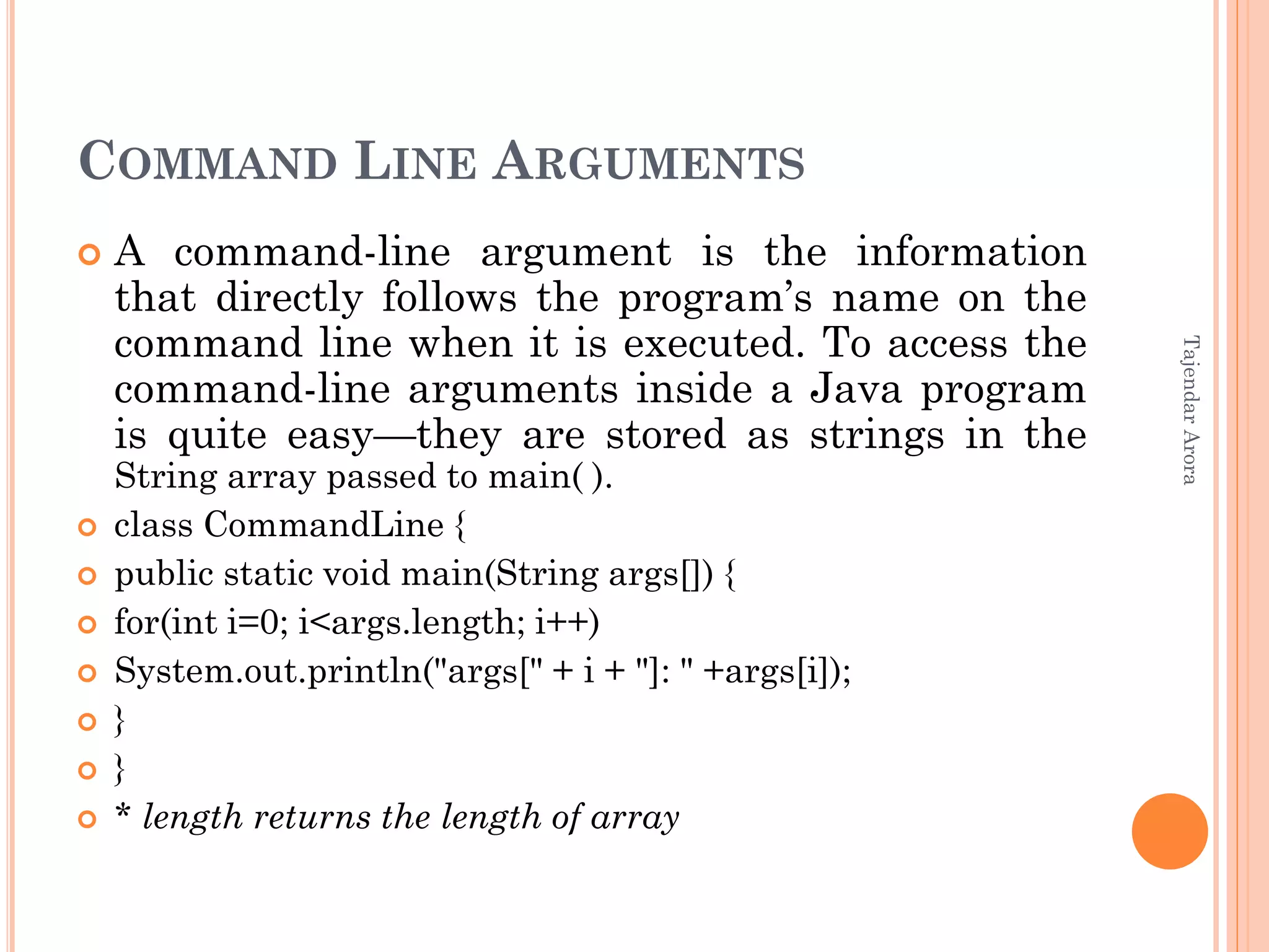 COMMAND LINE ARGUMENTS
 A command-line argument is the information
that directly follows the program’s name on the
command line when it is executed. To access the
command-line arguments inside a Java program
is quite easy—they are stored as strings in the
String array passed to main( ).
 class CommandLine {
 public static void main(String args[]) {
 for(int i=0; i<args.length; i++)
 System.out.println("args[" + i + "]: " +args[i]);
 }
 }
 * length returns the length of array
TajendarArora
 