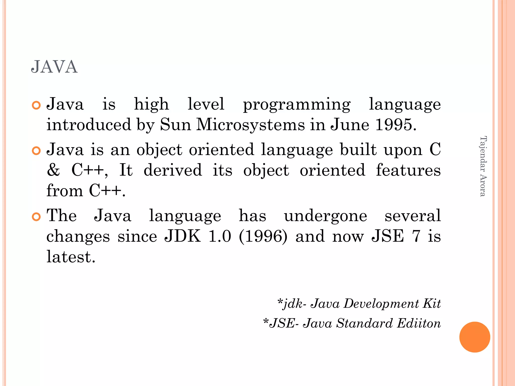 JAVA
 Java is high level programming language
introduced by Sun Microsystems in June 1995.
 Java is an object oriented language built upon C
& C++, It derived its object oriented features
from C++.
 The Java language has undergone several
changes since JDK 1.0 (1996) and now JSE 7 is
latest.
*jdk- Java Development Kit
*JSE- Java Standard Ediiton
TajendarArora
 