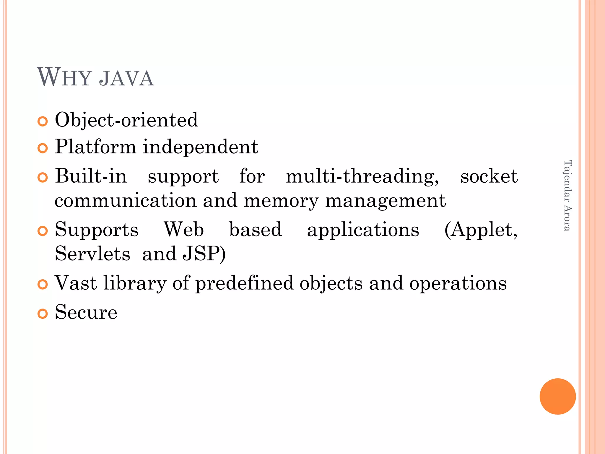 WHY JAVA
 Object-oriented
 Platform independent
 Built-in support for multi-threading, socket
communication and memory management
 Supports Web based applications (Applet,
Servlets and JSP)
 Vast library of predefined objects and operations
 Secure
TajendarArora
 