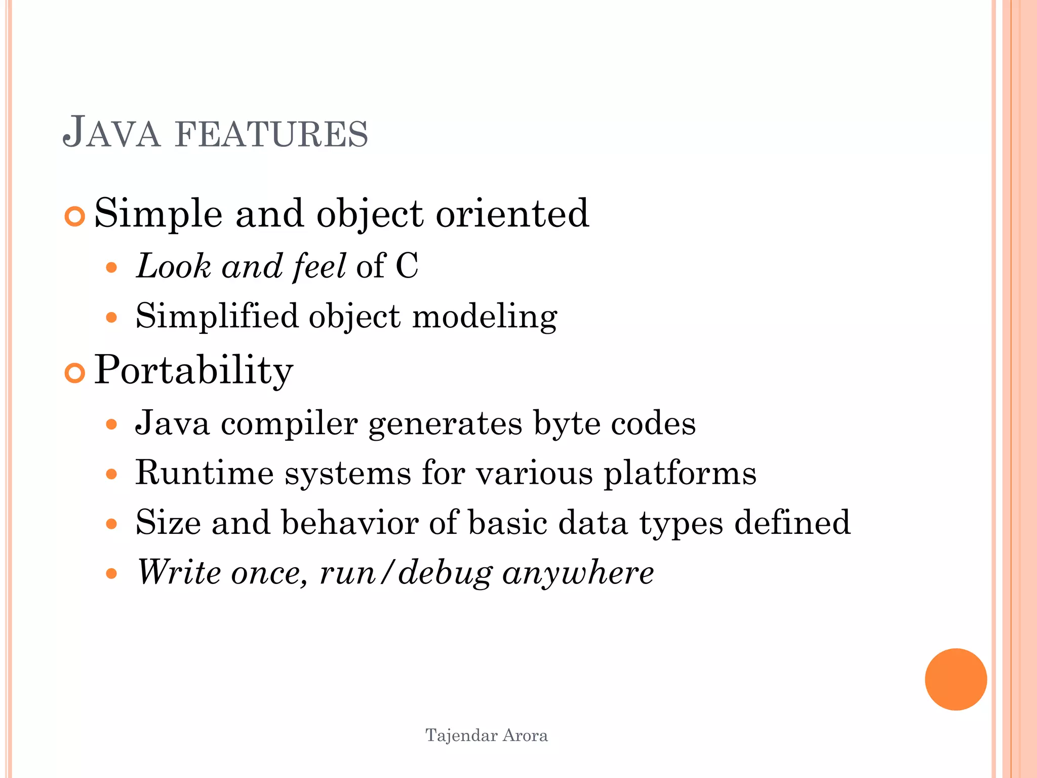 Tajendar Arora
JAVA FEATURES
 Simple and object oriented
 Look and feel of C
 Simplified object modeling
 Portability
 Java compiler generates byte codes
 Runtime systems for various platforms
 Size and behavior of basic data types defined
 Write once, run/debug anywhere
 