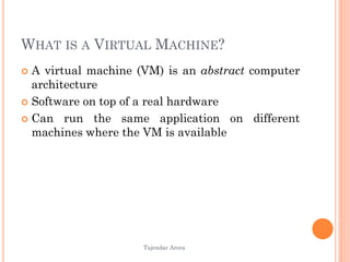 Tajendar Arora
WHAT IS A VIRTUAL MACHINE?
 A virtual machine (VM) is an abstract computer
architecture
 Software on top of a real hardware
 Can run the same application on different
machines where the VM is available
 