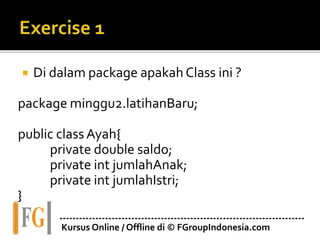 Di dalam package apakah Class ini ?
package minggu2.latihanBaru;
public class Ayah{
private double saldo;
private int jumlahAnak;
private int jumlahIstri;
}
---------------------------------------------------------------------------
Kursus Online / Offline di © FGroupIndonesia.com
 
