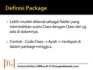  Lebih mudah dikenal sebagai folder yang
memisahkan suatu Class denganClass lain yg
ada di dalamnya.
 Contoh : Code Class -> Ayah -> terdapat di
dalam package minggu2.
---------------------------------------------------------------------------
Kursus Online / Offline di © FGroupIndonesia.com
 