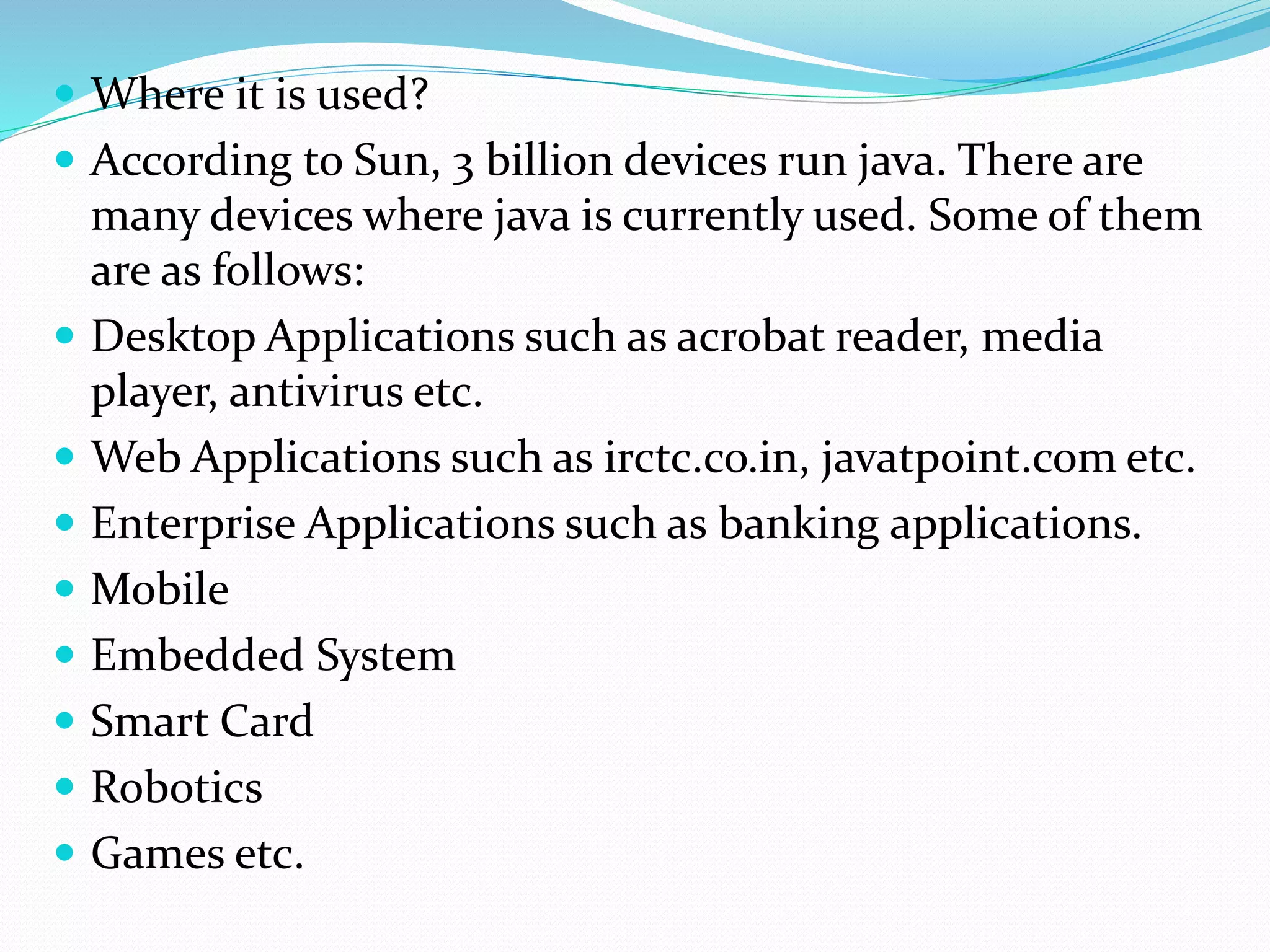  Where it is used?
 According to Sun, 3 billion devices run java. There are
many devices where java is currently used. Some of them
are as follows:
 Desktop Applications such as acrobat reader, media
player, antivirus etc.
 Web Applications such as irctc.co.in, javatpoint.com etc.
 Enterprise Applications such as banking applications.
 Mobile
 Embedded System
 Smart Card
 Robotics
 Games etc.
 