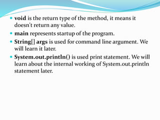  void is the return type of the method, it means it
doesn't return any value.
 main represents startup of the program.
 String[] args is used for command line argument. We
will learn it later.
 System.out.println() is used print statement. We will
learn about the internal working of System.out.println
statement later.
 