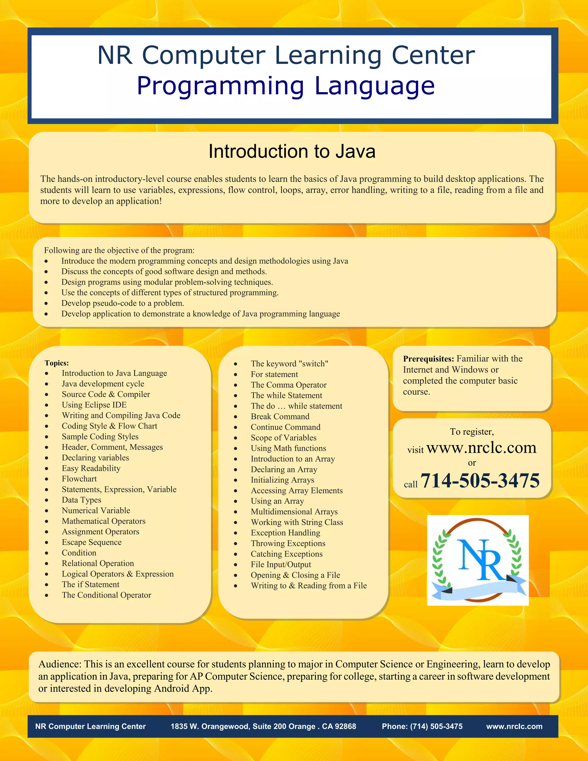 NR Computer Learning Center 1835 W. Orangewood, Suite 200 Orange . CA 92868 Phone: (714) 505-3475 www.nrclc.com
NR Computer Learning Center
Programming Language
Introduction to Java
The hands-on introductory-level course enables students to learn the basics of Java programming to build desktop applications. The
students will learn to use variables, expressions, flow control, loops, array, error handling, writing to a file, reading from a file and
more to develop an application!
Audience: This is an excellent course for students planning to major in Computer Science or Engineering, learn to develop
an application in Java, preparing for AP Computer Science, preparing for college, starting a career in software development
or interested in developing Android App.
• The keyword "switch"
• For statement
• The Comma Operator
• The while Statement
• The do … while statement
• Break Command
• Continue Command
• Scope of Variables
• Using Math functions
• Introduction to an Array
• Declaring an Array
• Initializing Arrays
• Accessing Array Elements
• Using an Array
• Multidimensional Arrays
• Working with String Class
• Exception Handling
• Throwing Exceptions
• Catching Exceptions
• File Input/Output
• Opening & Closing a File
• Writing to & Reading from a File
Topics:
• Introduction to Java Language
• Java development cycle
• Source Code & Compiler
• Using Eclipse IDE
• Writing and Compiling Java Code
• Coding Style & Flow Chart
• Sample Coding Styles
• Header, Comment, Messages
• Declaring variables
• Easy Readability
• Flowchart
• Statements, Expression, Variable
• Data Types
• Numerical Variable
• Mathematical Operators
• Assignment Operators
• Escape Sequence
• Condition
• Relational Operation
• Logical Operators & Expression
• The if Statement
• The Conditional Operator
To register,
visit www.nrclc.com
or
call 714-505-3475
Prerequisites: Familiar with the
Internet and Windows or
completed the computer basic
course.
Following are the objective of the program:
• Introduce the modern programming concepts and design methodologies using Java
• Discuss the concepts of good software design and methods.
• Design programs using modular problem-solving techniques.
• Use the concepts of different types of structured programming.
• Develop pseudo-code to a problem.
• Develop application to demonstrate a knowledge of Java programming language
 