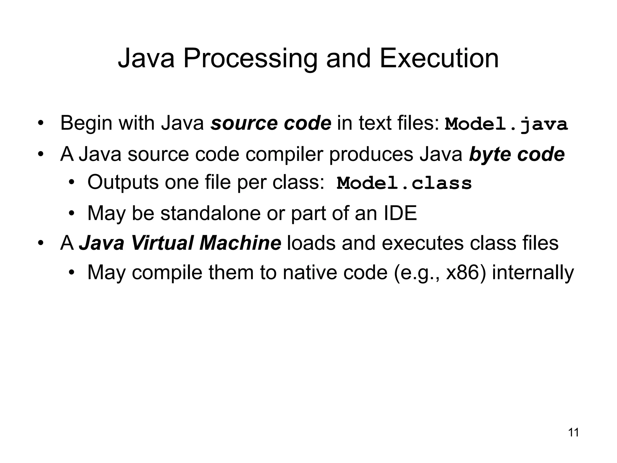 11
Java Processing and Execution
• Begin with Java source code in text files: Model.java
• A Java source code compiler produces Java byte code
• Outputs one file per class: Model.class
• May be standalone or part of an IDE
• A Java Virtual Machine loads and executes class files
• May compile them to native code (e.g., x86) internally
 
