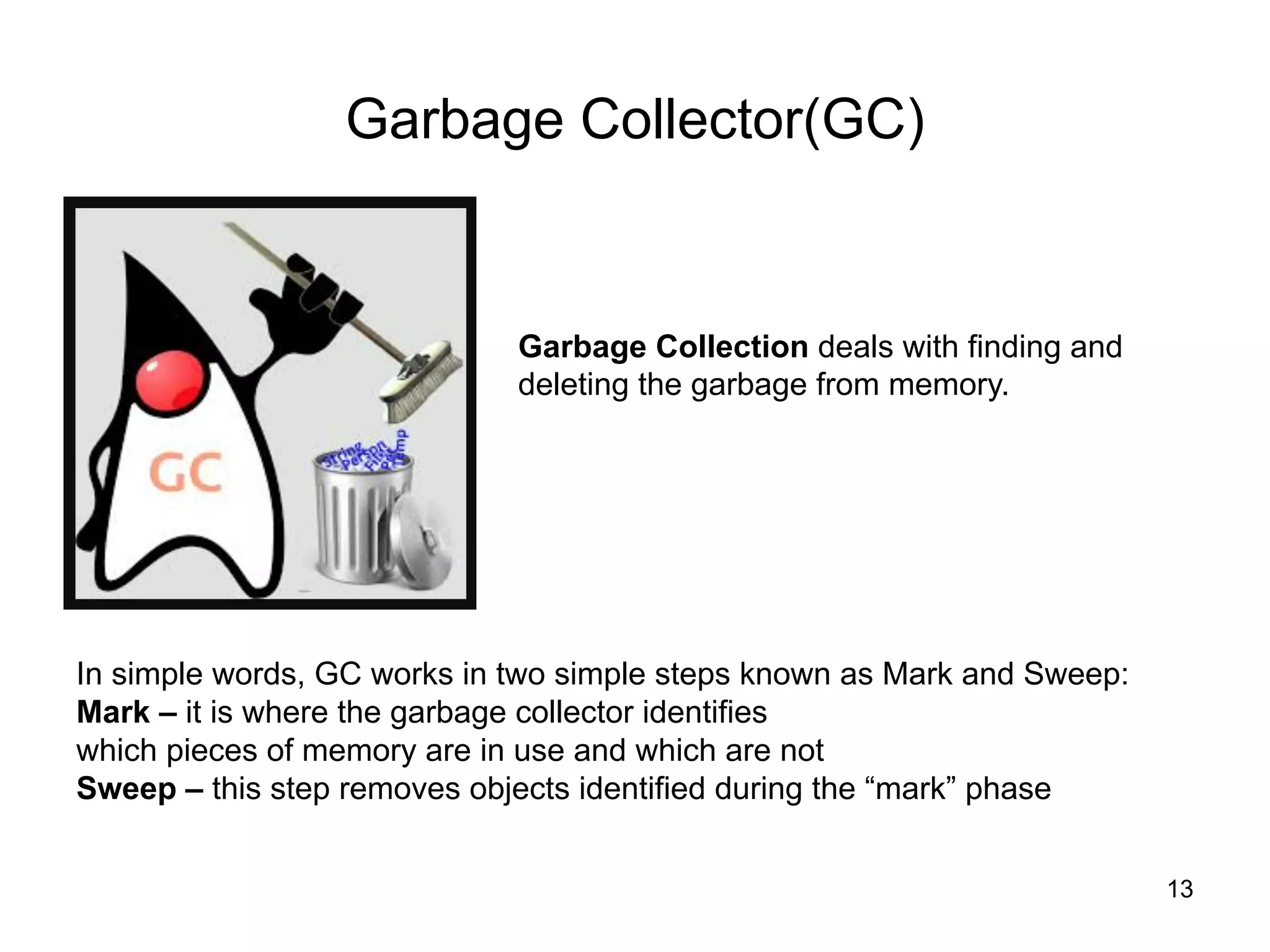 13
Garbage Collector(GC)
Garbage Collection deals with finding and
deleting the garbage from memory.
In simple words, GC works in two simple steps known as Mark and Sweep:
Mark – it is where the garbage collector identifies
which pieces of memory are in use and which are not
Sweep – this step removes objects identified during the “mark” phase
 
