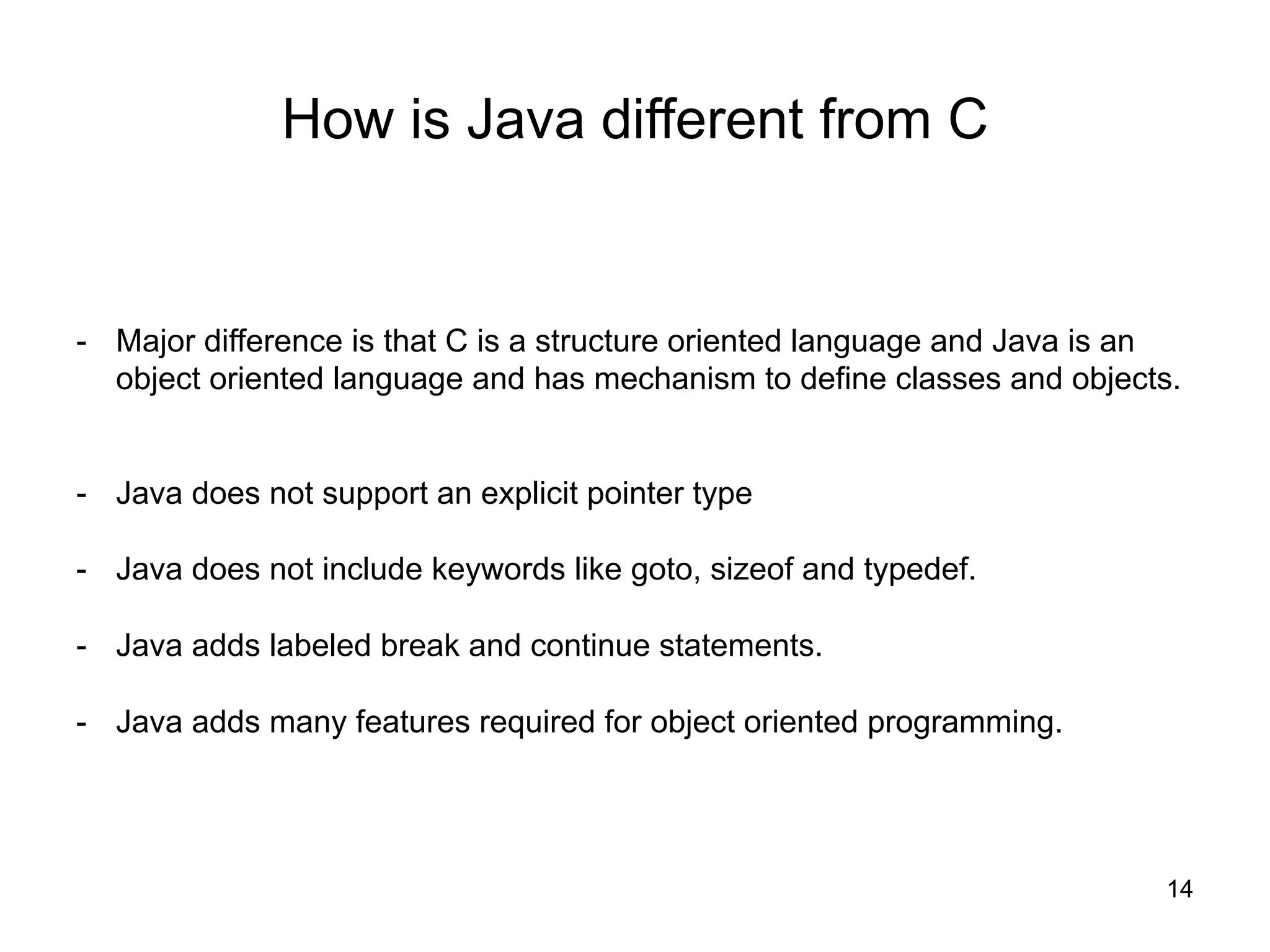 14
How is Java different from C
- Major difference is that C is a structure oriented language and Java is an
object oriented language and has mechanism to define classes and objects.
- Java does not support an explicit pointer type
- Java does not include keywords like goto, sizeof and typedef.
- Java adds labeled break and continue statements.
- Java adds many features required for object oriented programming.
 