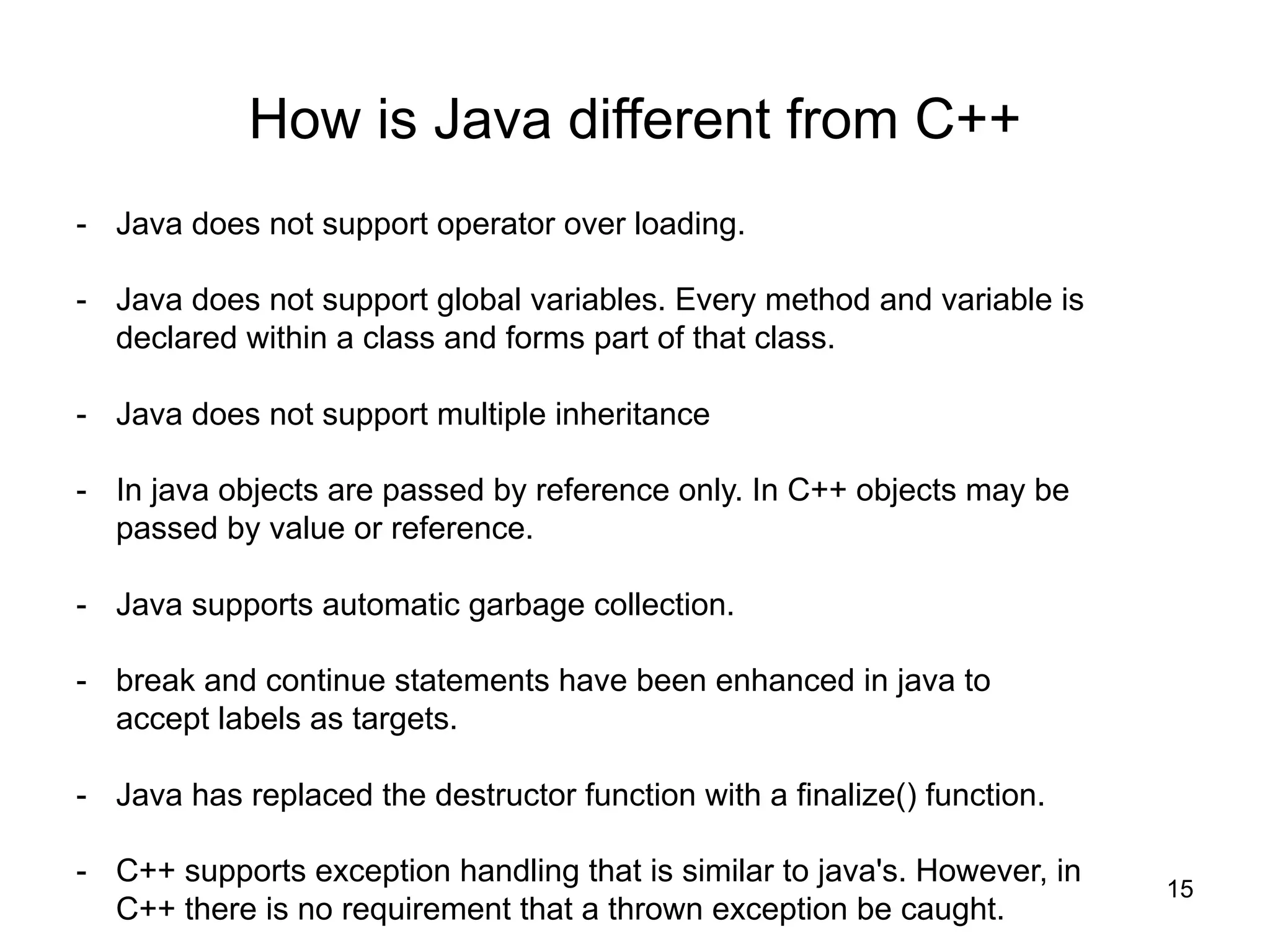 15
How is Java different from C++
- Java does not support operator over loading.
- Java does not support global variables. Every method and variable is
declared within a class and forms part of that class.
- Java does not support multiple inheritance
- In java objects are passed by reference only. In C++ objects may be
passed by value or reference.
- Java supports automatic garbage collection.
- break and continue statements have been enhanced in java to
accept labels as targets.
- Java has replaced the destructor function with a finalize() function.
- C++ supports exception handling that is similar to java's. However, in
C++ there is no requirement that a thrown exception be caught.
 