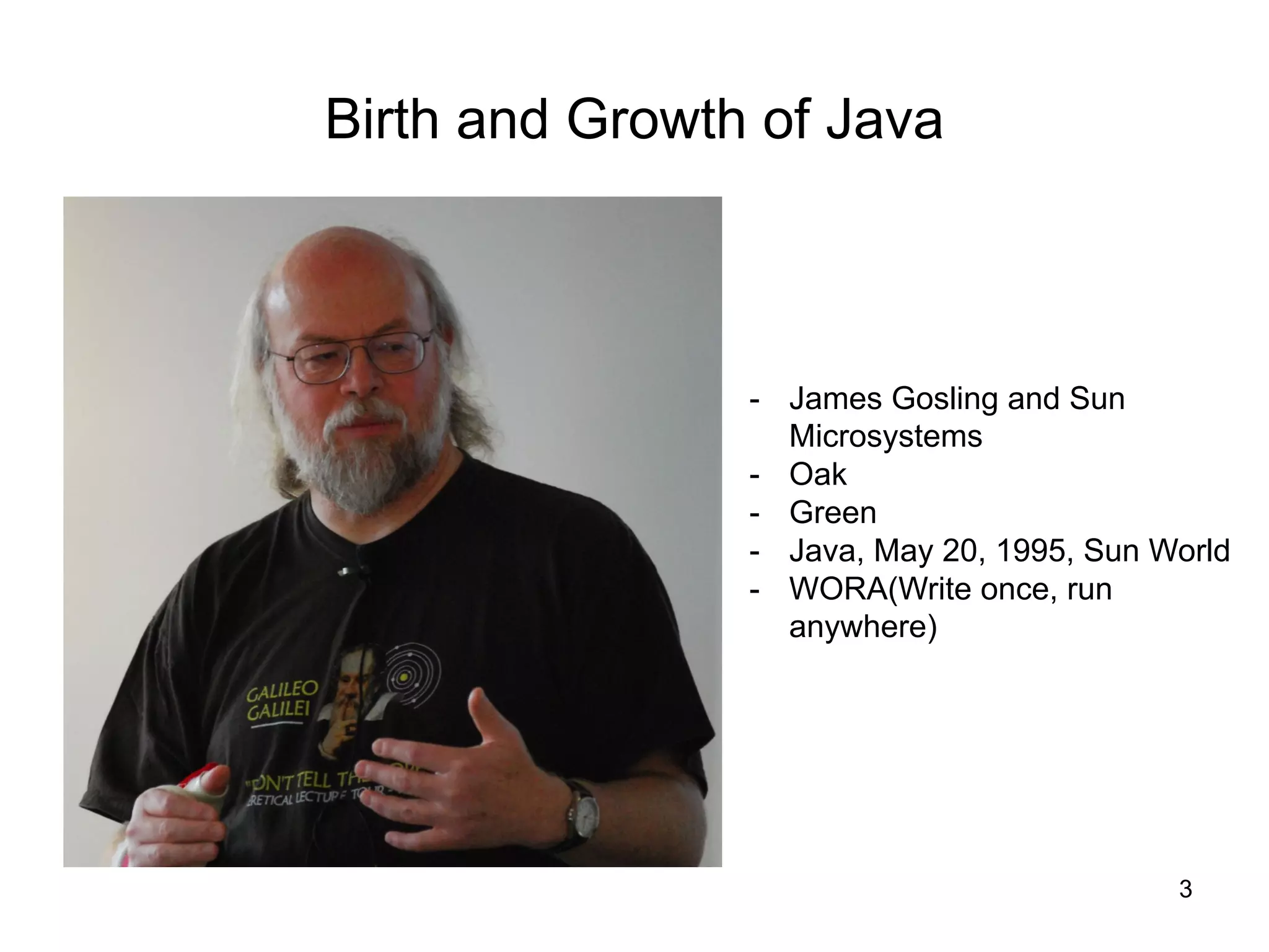 3
Birth and Growth of Java
- James Gosling and Sun
Microsystems
- Oak
- Green
- Java, May 20, 1995, Sun World
- WORA(Write once, run
anywhere)
 