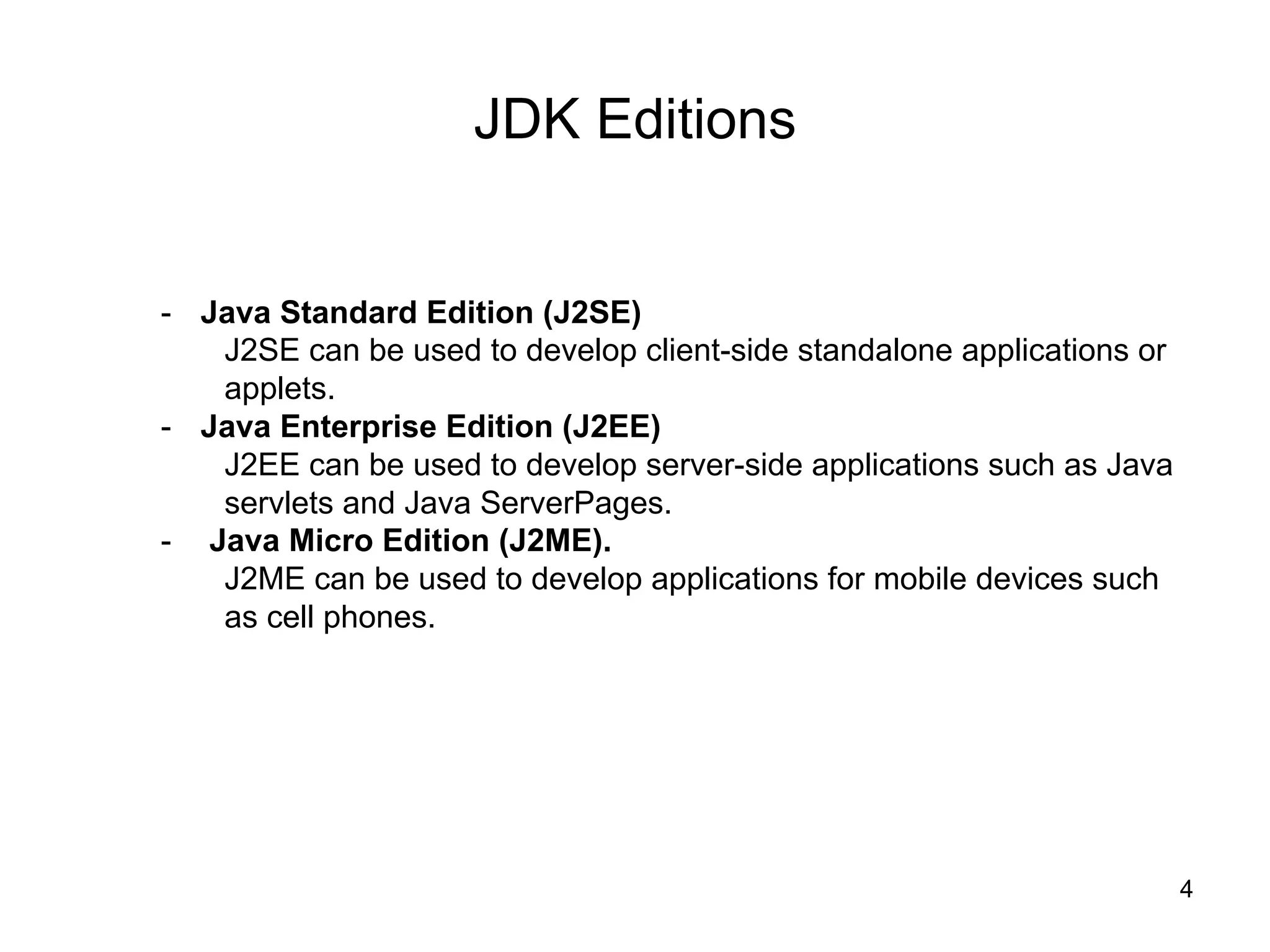 4
JDK Editions
- Java Standard Edition (J2SE)
J2SE can be used to develop client-side standalone applications or
applets.
- Java Enterprise Edition (J2EE)
J2EE can be used to develop server-side applications such as Java
servlets and Java ServerPages.
- Java Micro Edition (J2ME).
J2ME can be used to develop applications for mobile devices such
as cell phones.
 