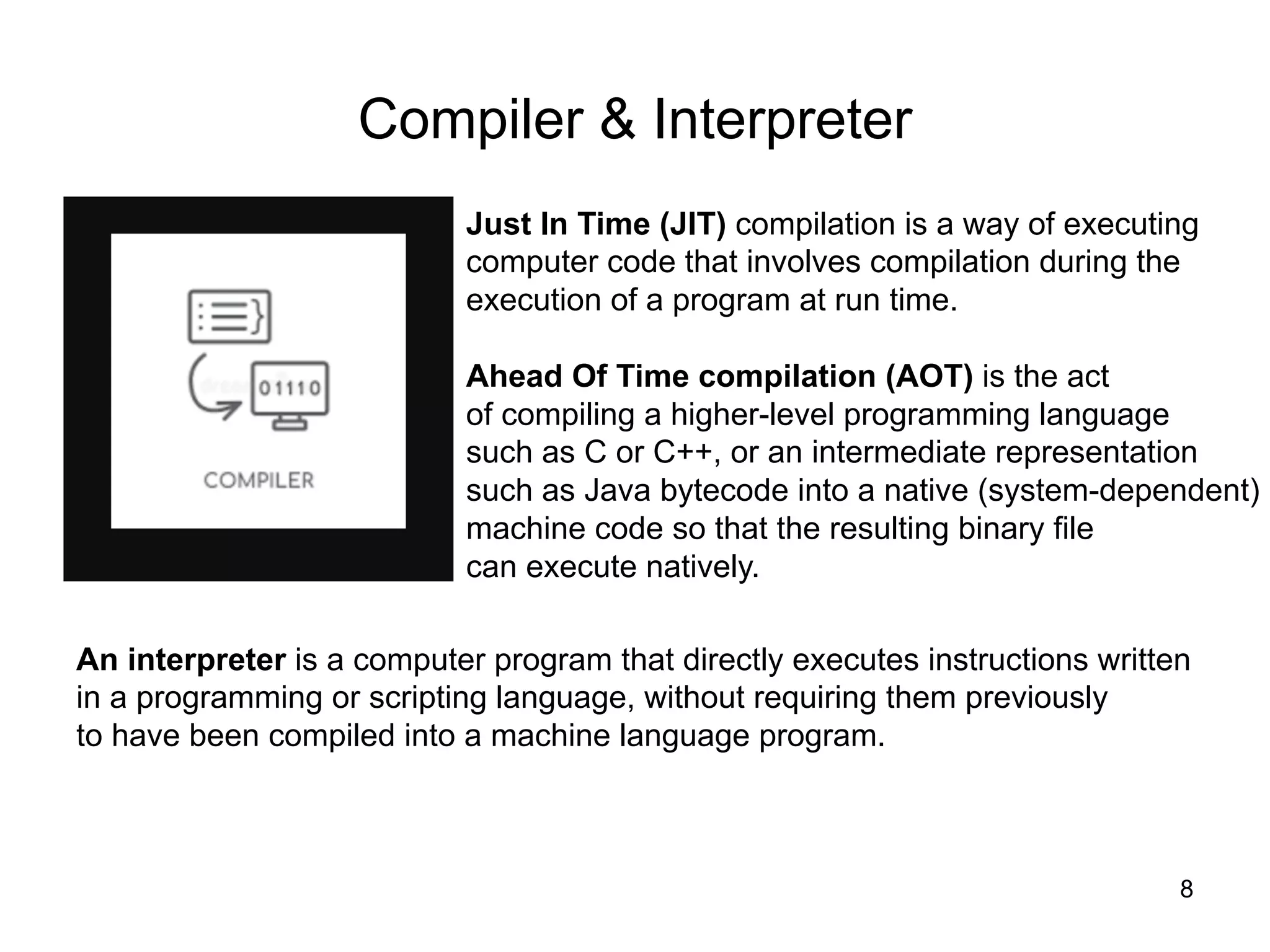 8
Compiler & Interpreter
Just In Time (JIT) compilation is a way of executing
computer code that involves compilation during the
execution of a program at run time.
Ahead Of Time compilation (AOT) is the act
of compiling a higher-level programming language
such as C or C++, or an intermediate representation
such as Java bytecode into a native (system-dependent)
machine code so that the resulting binary file
can execute natively.
An interpreter is a computer program that directly executes instructions written
in a programming or scripting language, without requiring them previously
to have been compiled into a machine language program.
 