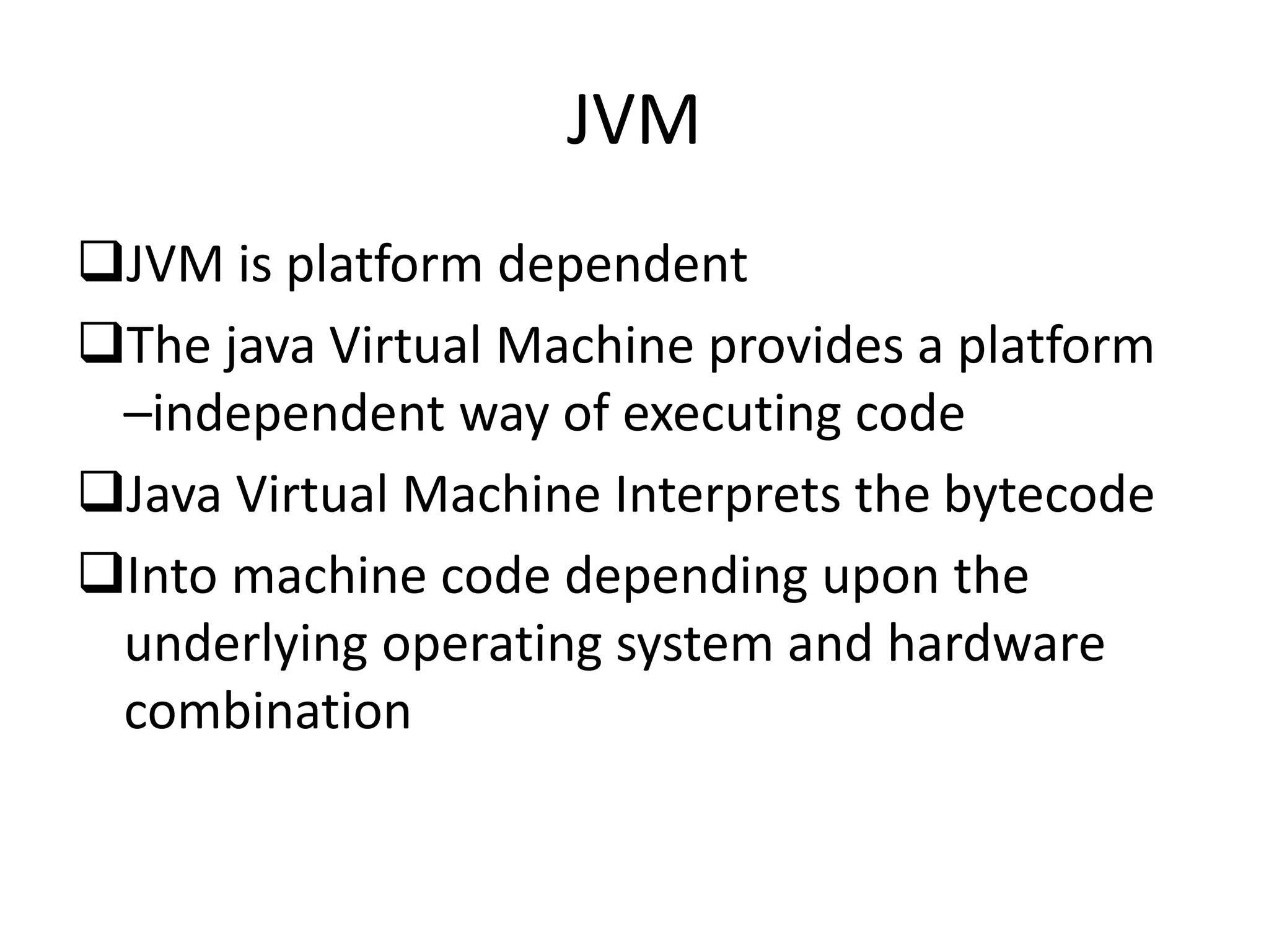JVM
JVM is platform dependent
The java Virtual Machine provides a platform
–independent way of executing code
Java Virtual Machine Interprets the bytecode
Into machine code depending upon the
underlying operating system and hardware
combination
 