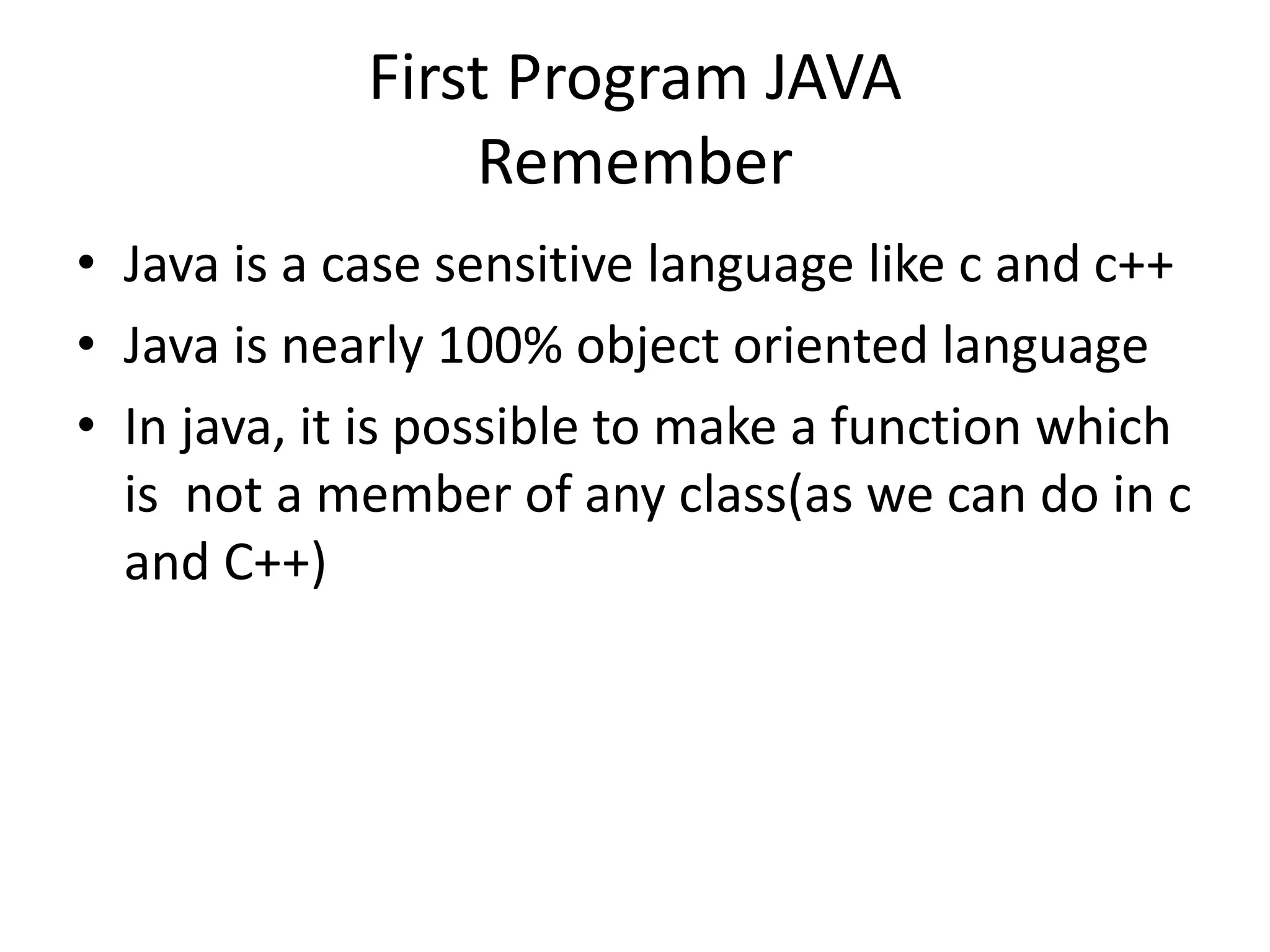 First Program JAVA
Remember
• Java is a case sensitive language like c and c++
• Java is nearly 100% object oriented language
• In java, it is possible to make a function which
is not a member of any class(as we can do in c
and C++)
 