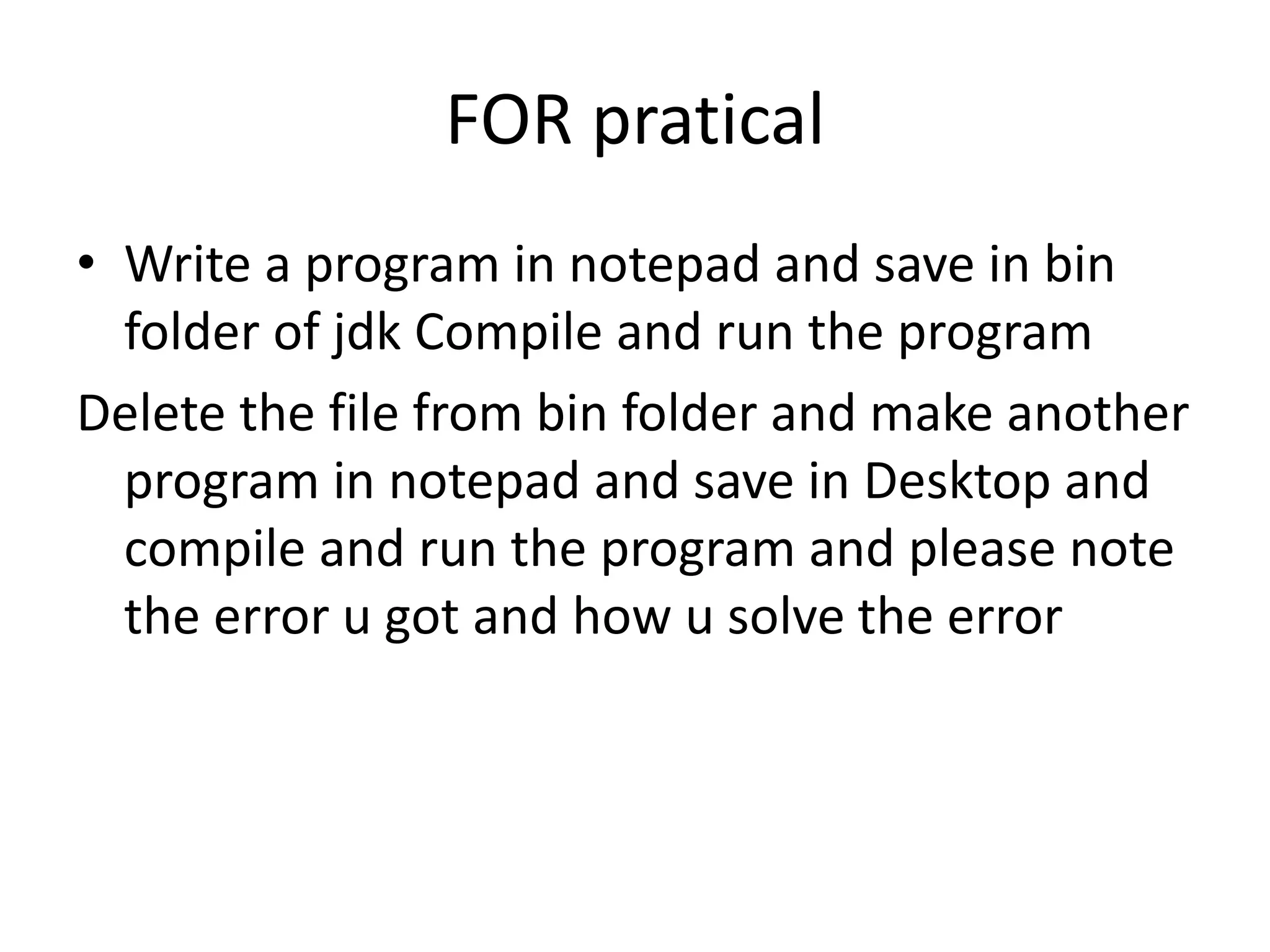 FOR pratical
• Write a program in notepad and save in bin
folder of jdk Compile and run the program
Delete the file from bin folder and make another
program in notepad and save in Desktop and
compile and run the program and please note
the error u got and how u solve the error
 