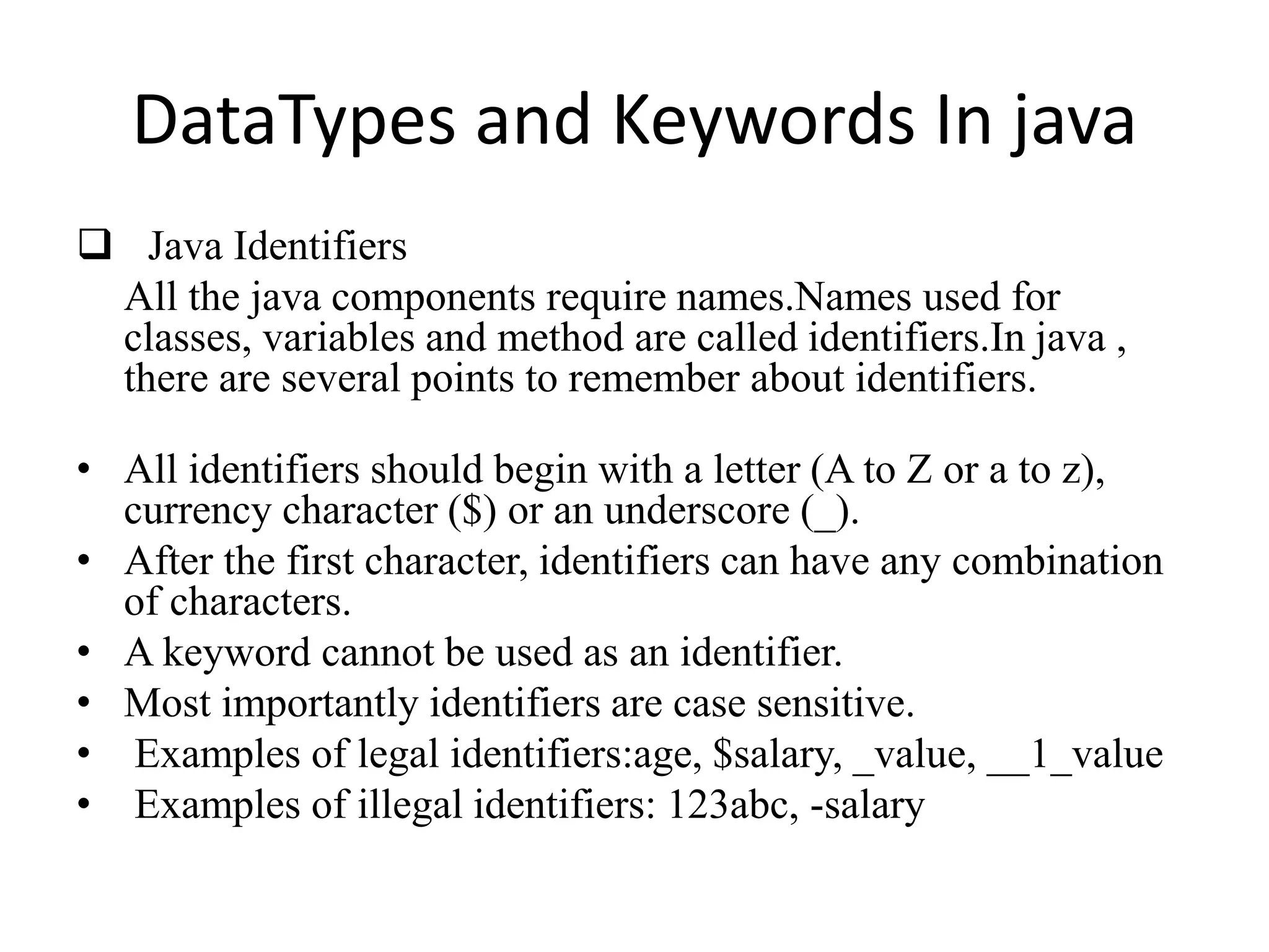 DataTypes and Keywords In java
 Java Identifiers
All the java components require names.Names used for
classes, variables and method are called identifiers.In java ,
there are several points to remember about identifiers.
• All identifiers should begin with a letter (A to Z or a to z),
currency character ($) or an underscore (_).
• After the first character, identifiers can have any combination
of characters.
• A keyword cannot be used as an identifier.
• Most importantly identifiers are case sensitive.
• Examples of legal identifiers:age, $salary, _value, __1_value
• Examples of illegal identifiers: 123abc, -salary
 