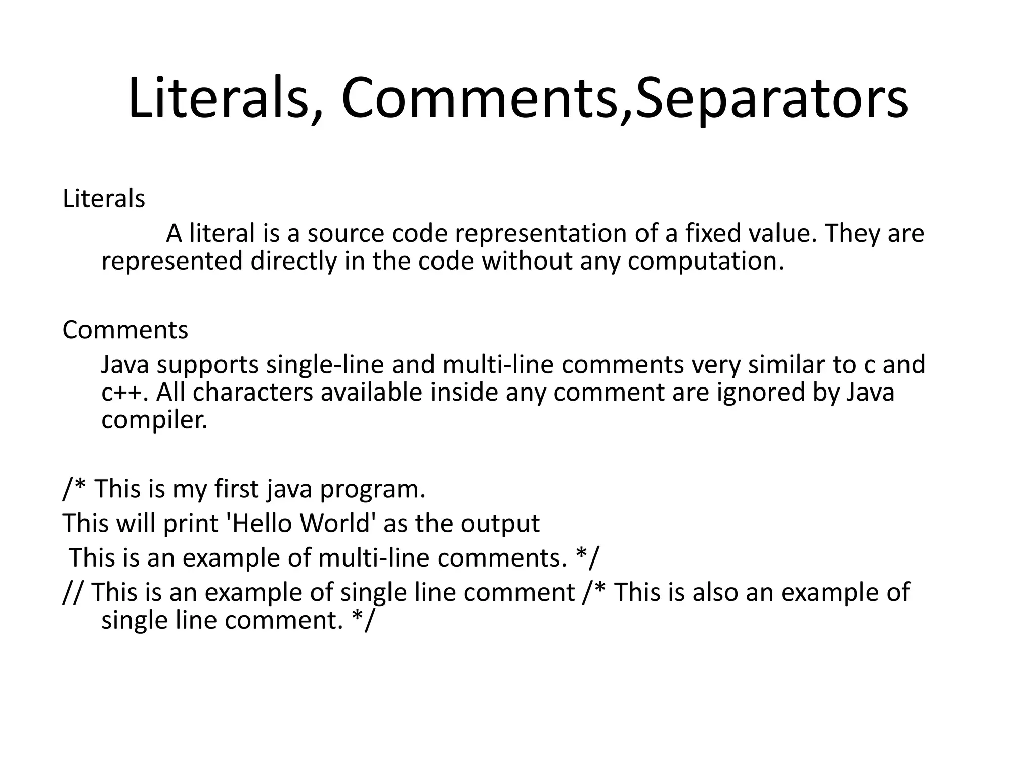 Literals, Comments,Separators
Literals
A literal is a source code representation of a fixed value. They are
represented directly in the code without any computation.
Comments
Java supports single-line and multi-line comments very similar to c and
c++. All characters available inside any comment are ignored by Java
compiler.
/* This is my first java program.
This will print 'Hello World' as the output
This is an example of multi-line comments. */
// This is an example of single line comment /* This is also an example of
single line comment. */
 