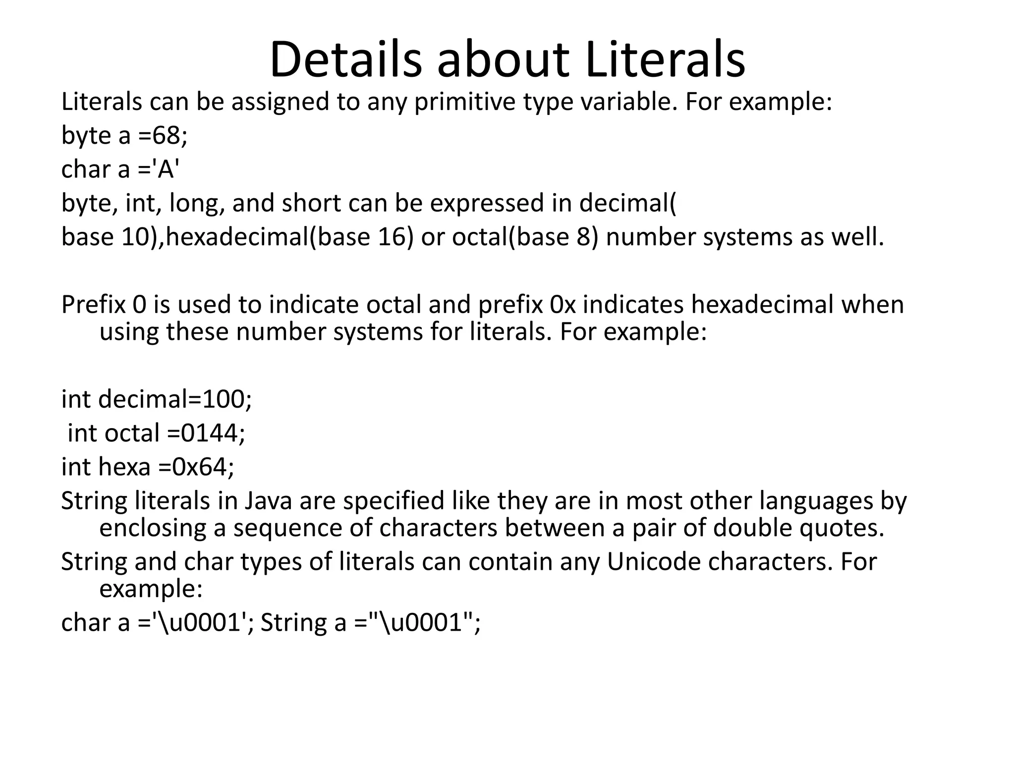 Details about Literals
Literals can be assigned to any primitive type variable. For example:
byte a =68;
char a ='A'
byte, int, long, and short can be expressed in decimal(
base 10),hexadecimal(base 16) or octal(base 8) number systems as well.
Prefix 0 is used to indicate octal and prefix 0x indicates hexadecimal when
using these number systems for literals. For example:
int decimal=100;
int octal =0144;
int hexa =0x64;
String literals in Java are specified like they are in most other languages by
enclosing a sequence of characters between a pair of double quotes.
String and char types of literals can contain any Unicode characters. For
example:
char a ='u0001'; String a ="u0001";
 