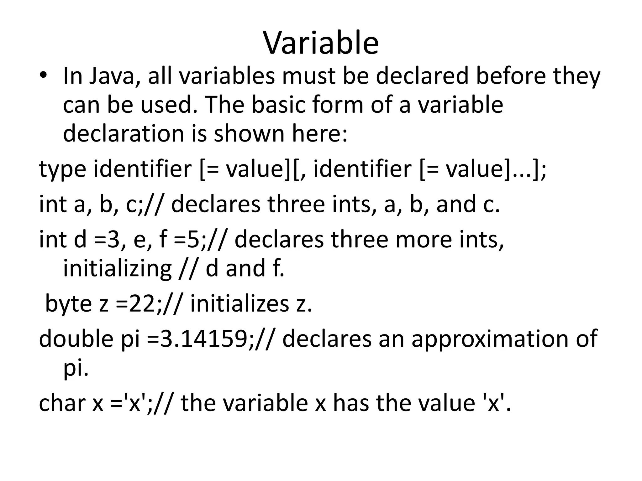 Variable
• In Java, all variables must be declared before they
can be used. The basic form of a variable
declaration is shown here:
type identifier [= value][, identifier [= value]...];
int a, b, c;// declares three ints, a, b, and c.
int d =3, e, f =5;// declares three more ints,
initializing // d and f.
byte z =22;// initializes z.
double pi =3.14159;// declares an approximation of
pi.
char x ='x';// the variable x has the value 'x'.
 