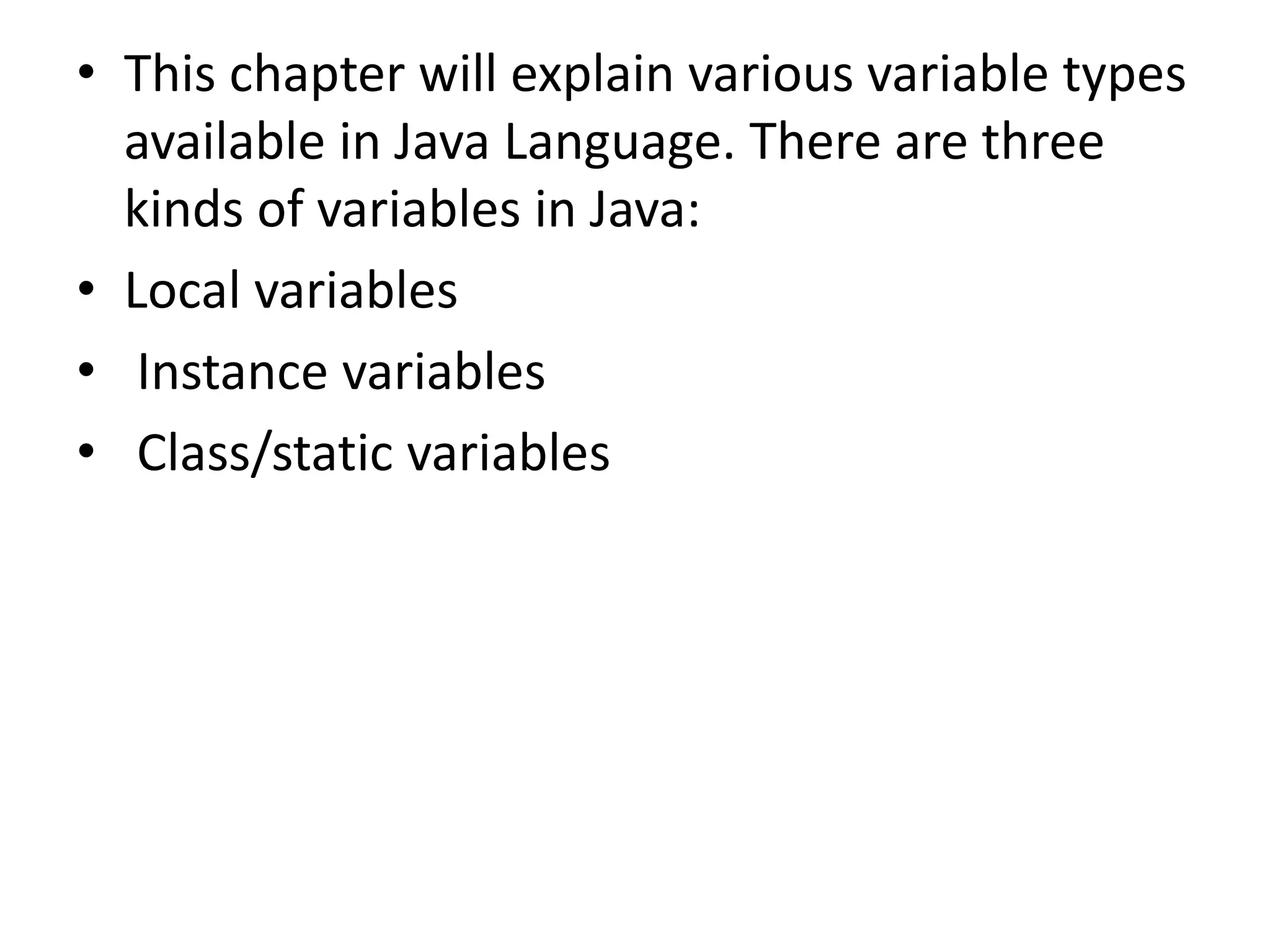 • This chapter will explain various variable types
available in Java Language. There are three
kinds of variables in Java:
• Local variables
• Instance variables
• Class/static variables
 