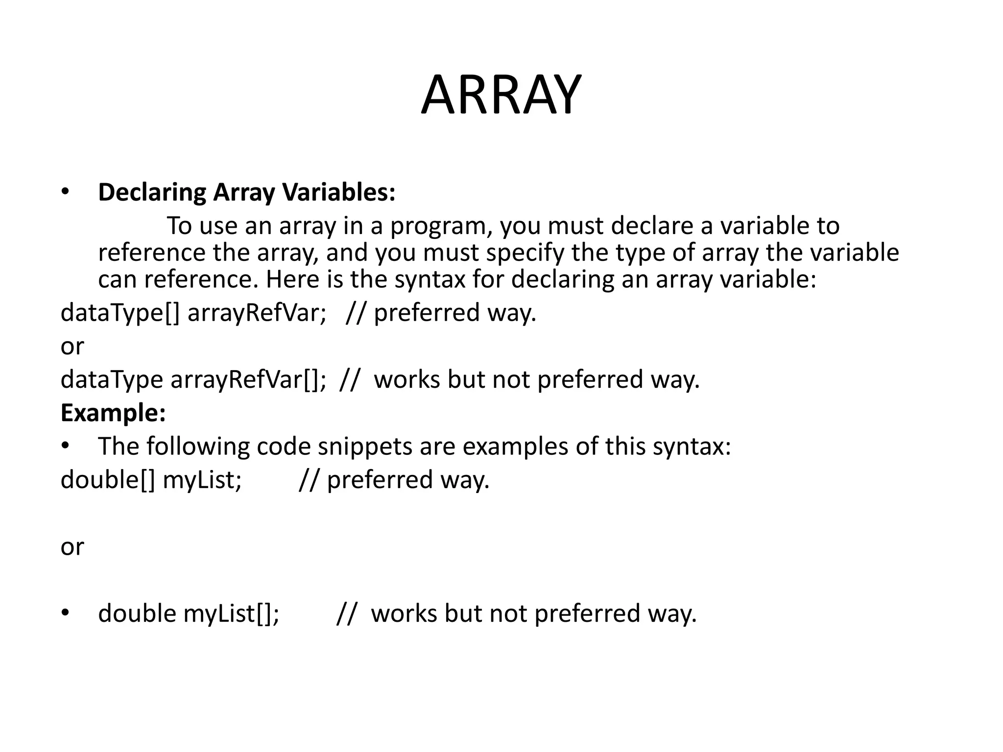 ARRAY
• Declaring Array Variables:
To use an array in a program, you must declare a variable to
reference the array, and you must specify the type of array the variable
can reference. Here is the syntax for declaring an array variable:
dataType[] arrayRefVar; // preferred way.
or
dataType arrayRefVar[]; // works but not preferred way.
Example:
• The following code snippets are examples of this syntax:
double[] myList; // preferred way.
or
• double myList[]; // works but not preferred way.
 