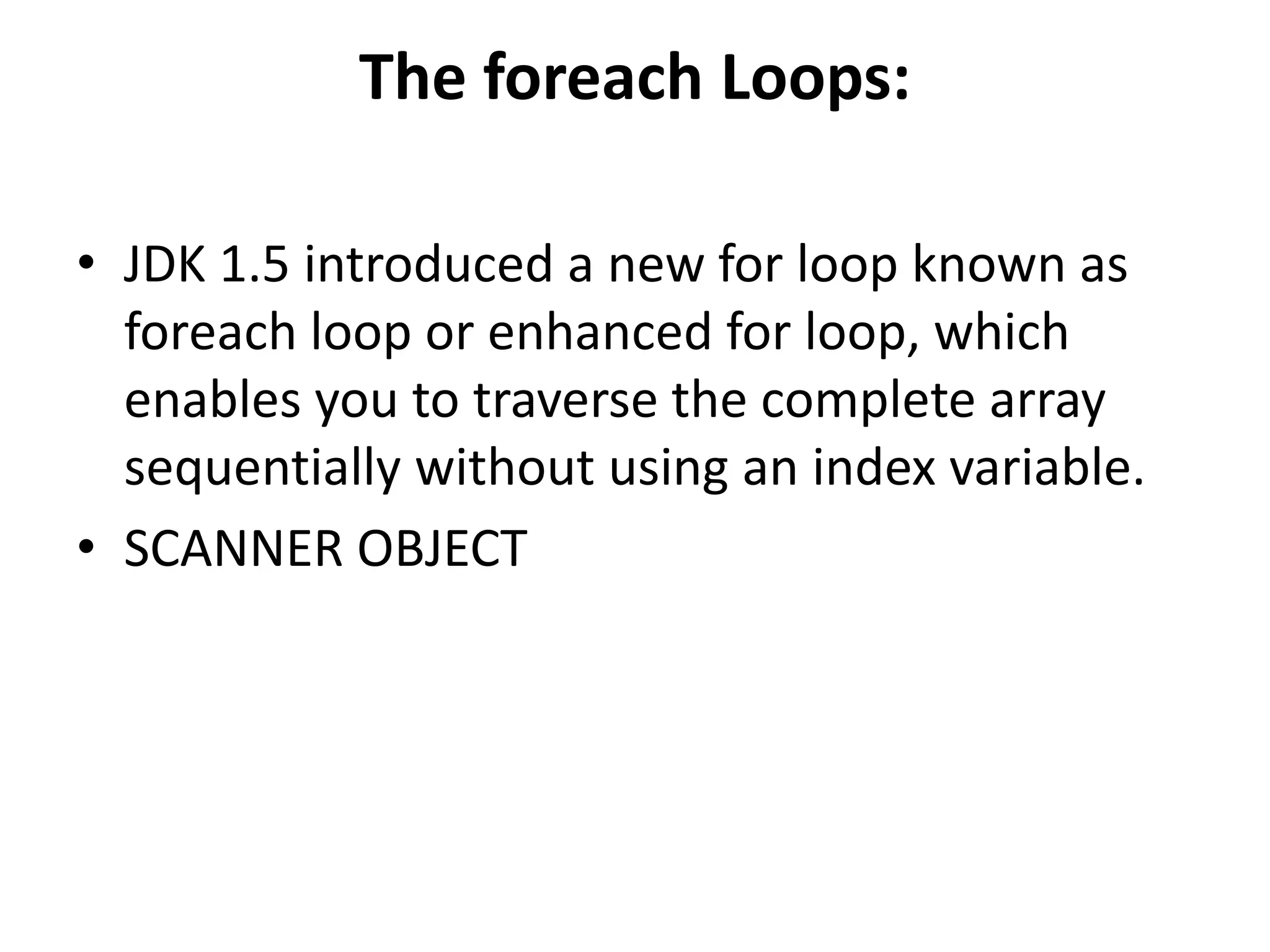 The foreach Loops:
• JDK 1.5 introduced a new for loop known as
foreach loop or enhanced for loop, which
enables you to traverse the complete array
sequentially without using an index variable.
• SCANNER OBJECT
 