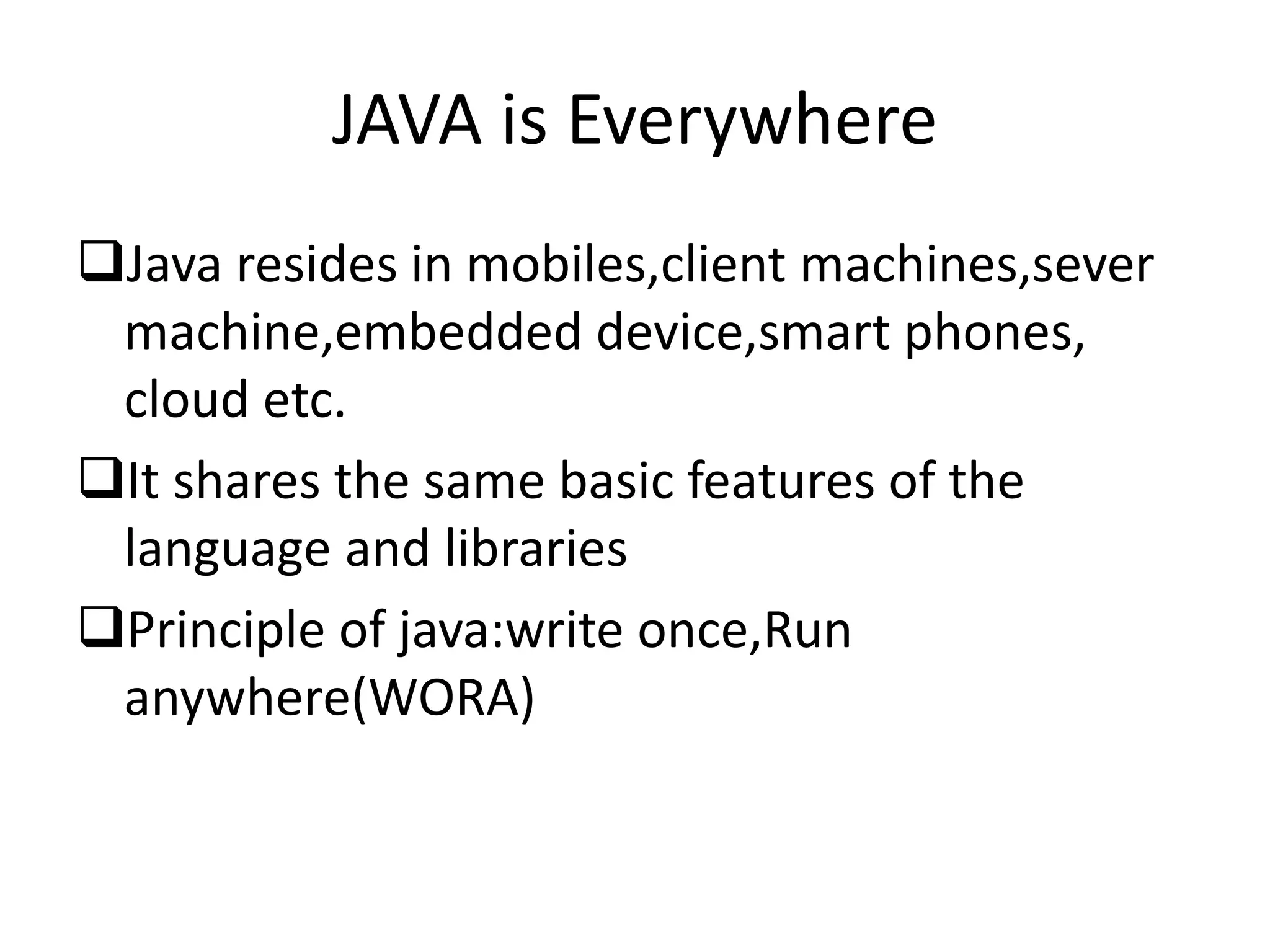 JAVA is Everywhere
Java resides in mobiles,client machines,sever
machine,embedded device,smart phones,
cloud etc.
It shares the same basic features of the
language and libraries
Principle of java:write once,Run
anywhere(WORA)
 