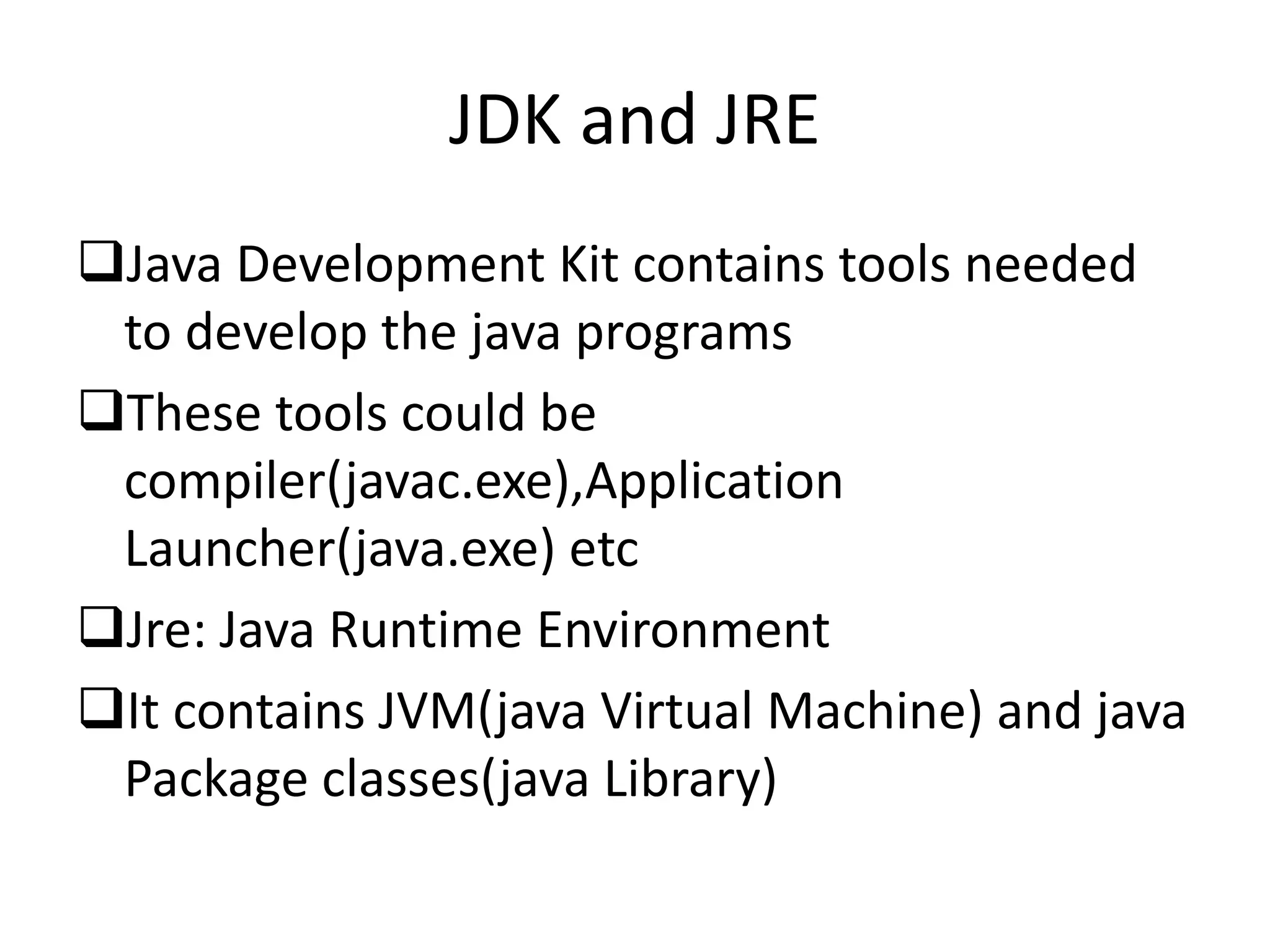 JDK and JRE
Java Development Kit contains tools needed
to develop the java programs
These tools could be
compiler(javac.exe),Application
Launcher(java.exe) etc
Jre: Java Runtime Environment
It contains JVM(java Virtual Machine) and java
Package classes(java Library)
 
