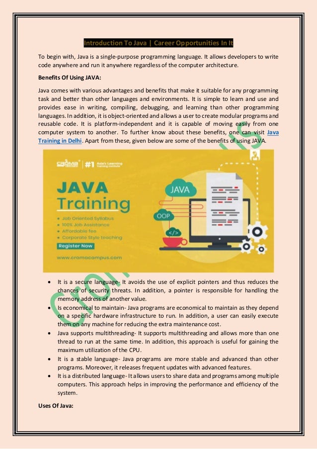 Introduction To Java | Career Opportunities In It
To begin with, Java is a single-purpose programming language. It allows developers to write
code anywhere and run it anywhere regardless of the computer architecture.
Benefits Of Using JAVA:
Java comes with various advantages and benefits that make it suitable for any programming
task and better than other languages and environments. It is simple to learn and use and
provides ease in writing, compiling, debugging, and learning than other programming
languages. In addition, it is object-oriented and allows a user to create modular programs and
reusable code. It is platform-independent and it is capable of moving easily from one
computer system to another. To further know about these benefits, one can visit Java
Training in Delhi. Apart from these, given below are some of the benefits of using JAVA.
• It is a secure language- It avoids the use of explicit pointers and thus reduces the
chances of security threats. In addition, a pointer is responsible for handling the
memory address of another value.
• Is economical to maintain- Java programs are economical to maintain as they depend
on a specific hardware infrastructure to run. In addition, a user can easily execute
them on any machine for reducing the extra maintenance cost.
• Java supports multithreading- It supports multithreading and allows more than one
thread to run at the same time. In addition, this approach is useful for gaining the
maximum utilization of the CPU.
• It is a stable language- Java programs are more stable and advanced than other
programs. Moreover, it releases frequent updates with advanced features.
• It is a distributed language- It allows users to share data and programs among multiple
computers. This approach helps in improving the performance and efficiency of the
system.
Uses Of Java:
 