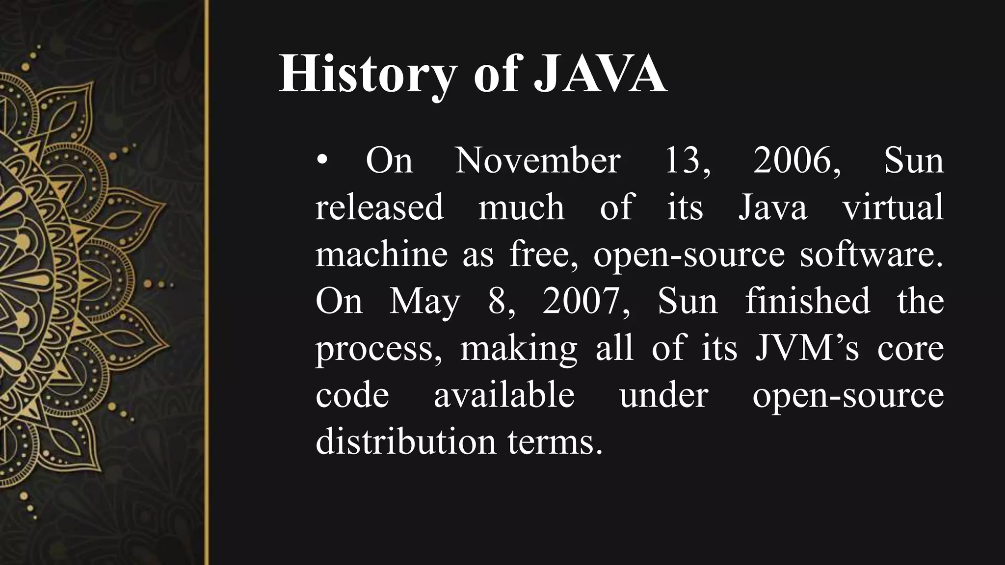 History of JAVA
• On November 13, 2006, Sun
released much of its Java virtual
machine as free, open-source software.
On May 8, 2007, Sun finished the
process, making all of its JVM’s core
code available under open-source
distribution terms.
 