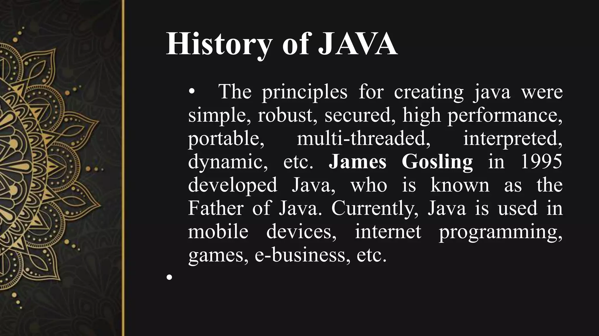 History of JAVA
• The principles for creating java were
simple, robust, secured, high performance,
portable, multi-threaded, interpreted,
dynamic, etc. James Gosling in 1995
developed Java, who is known as the
Father of Java. Currently, Java is used in
mobile devices, internet programming,
games, e-business, etc.
•
 