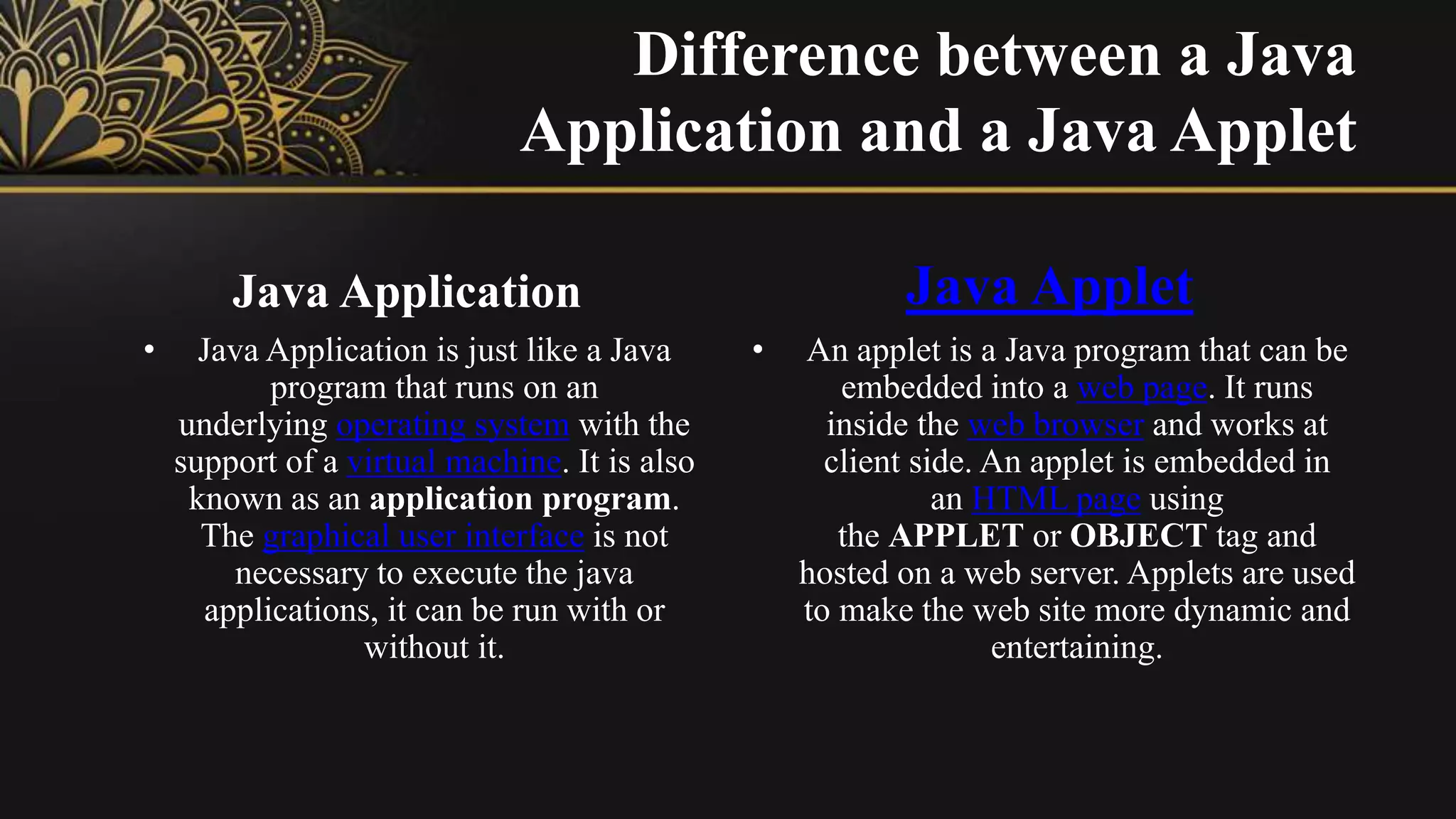 Difference between a Java
Application and a Java Applet
Java Application
• Java Application is just like a Java
program that runs on an
underlying operating system with the
support of a virtual machine. It is also
known as an application program.
The graphical user interface is not
necessary to execute the java
applications, it can be run with or
without it.
Java Applet
• An applet is a Java program that can be
embedded into a web page. It runs
inside the web browser and works at
client side. An applet is embedded in
an HTML page using
the APPLET or OBJECT tag and
hosted on a web server. Applets are used
to make the web site more dynamic and
entertaining.
 