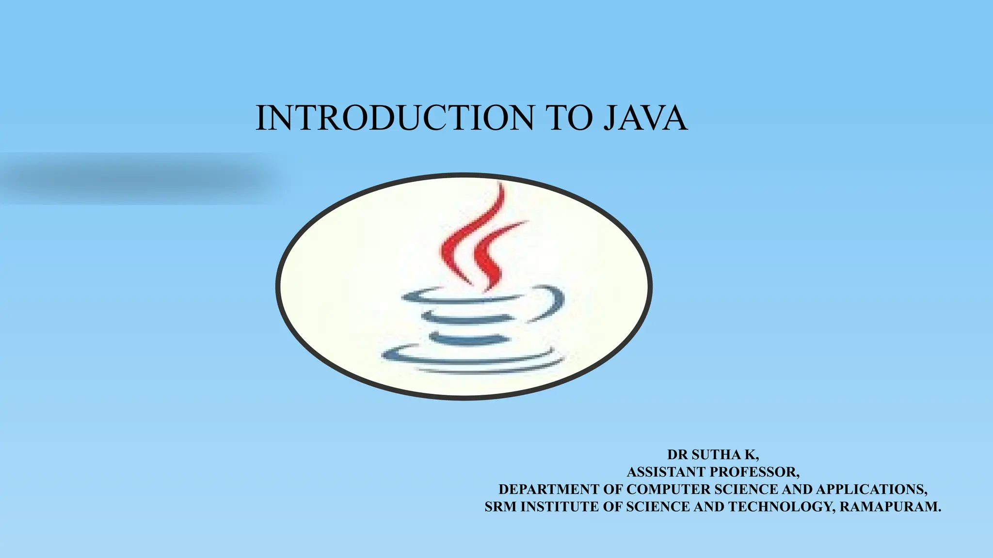 INTRODUCTION TO JAVA
DR SUTHA K,
ASSISTANT PROFESSOR,
DEPARTMENT OF COMPUTER SCIENCE AND APPLICATIONS,
SRM INSTITUTE OF SCIENCE AND TECHNOLOGY, RAMAPURAM.
 