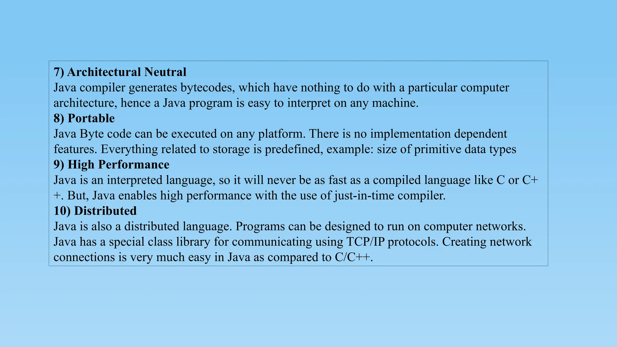 7) Architectural Neutral
Java compiler generates bytecodes, which have nothing to do with a particular computer
architecture, hence a Java program is easy to interpret on any machine.
8) Portable
Java Byte code can be executed on any platform. There is no implementation dependent
features. Everything related to storage is predefined, example: size of primitive data types
9) High Performance
Java is an interpreted language, so it will never be as fast as a compiled language like C or C+
+. But, Java enables high performance with the use of just-in-time compiler.
10) Distributed
Java is also a distributed language. Programs can be designed to run on computer networks.
Java has a special class library for communicating using TCP/IP protocols. Creating network
connections is very much easy in Java as compared to C/C++.
 