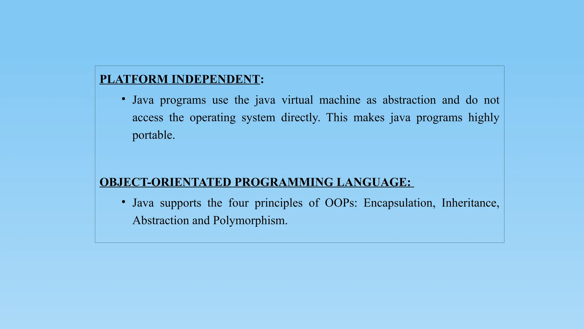 PLATFORM INDEPENDENT:
• Java programs use the java virtual machine as abstraction and do not
access the operating system directly. This makes java programs highly
portable.
OBJECT-ORIENTATED PROGRAMMING LANGUAGE:
• Java supports the four principles of OOPs: Encapsulation, Inheritance,
Abstraction and Polymorphism.
 