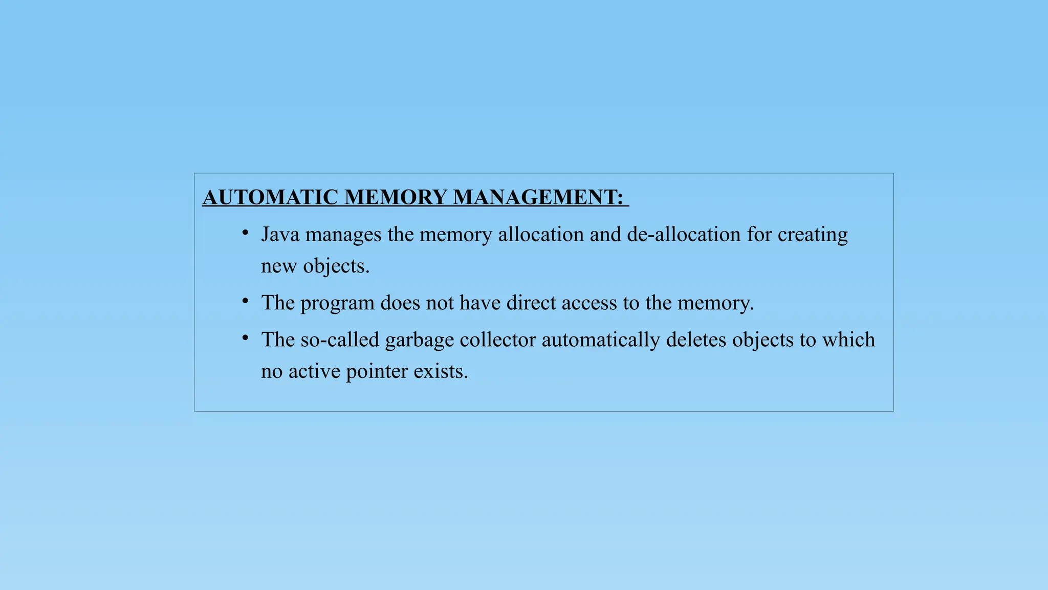 AUTOMATIC MEMORY MANAGEMENT:
• Java manages the memory allocation and de-allocation for creating
new objects.
• The program does not have direct access to the memory.
• The so-called garbage collector automatically deletes objects to which
no active pointer exists.
 
