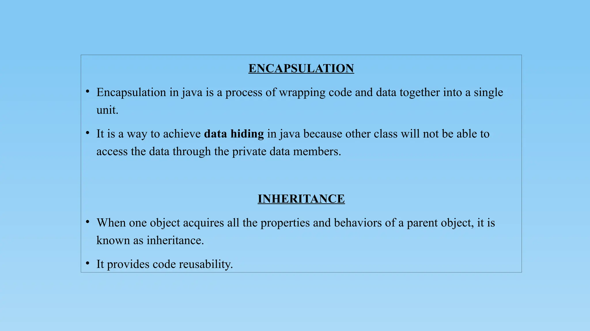 ENCAPSULATION
• Encapsulation in java is a process of wrapping code and data together into a single
unit.
• It is a way to achieve data hiding in java because other class will not be able to
access the data through the private data members.
INHERITANCE
• When one object acquires all the properties and behaviors of a parent object, it is
known as inheritance.
• It provides code reusability.
 